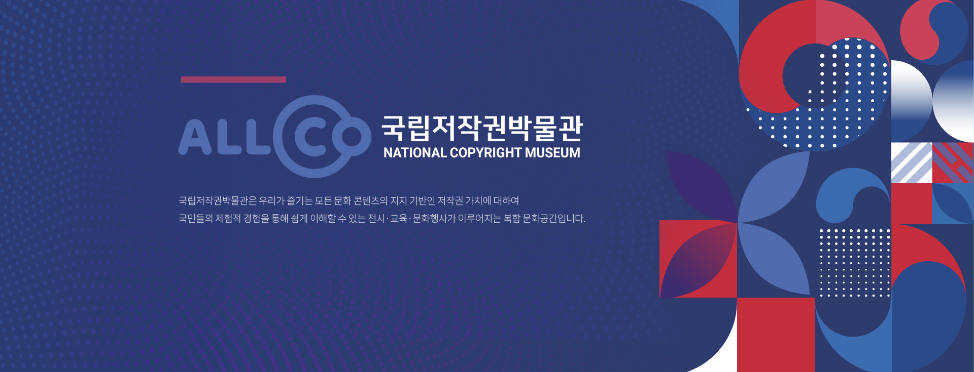 ALLCO 국립저작권박물관 NATIONAL COPYRIGHT MUSEUM 국립저작권박물관은 우리가 즐기는 모든 문화 콘텐츠의 지지 기반인 저작권 가치에 대하여 국민들의 체험적 경험을 통해 쉽게 이해할 수 있는 전시·교육·문화행사가 이루어지는 복합 문화공간입니다.