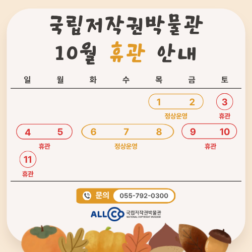 국립저작권박물관 10월 휴관 안내 1일(목) 2일(금) 정상운영. 3일(토) 4일(일) 5일(월) 휴관. 6일(화) 7일(수) 8일(목) 정상운영. 9일(금) 10일(토) 11일(일) 휴관. 문의 : 055-792-0300 국립저작권박물관 NATIONAL COPYRIGHT MUSEUM