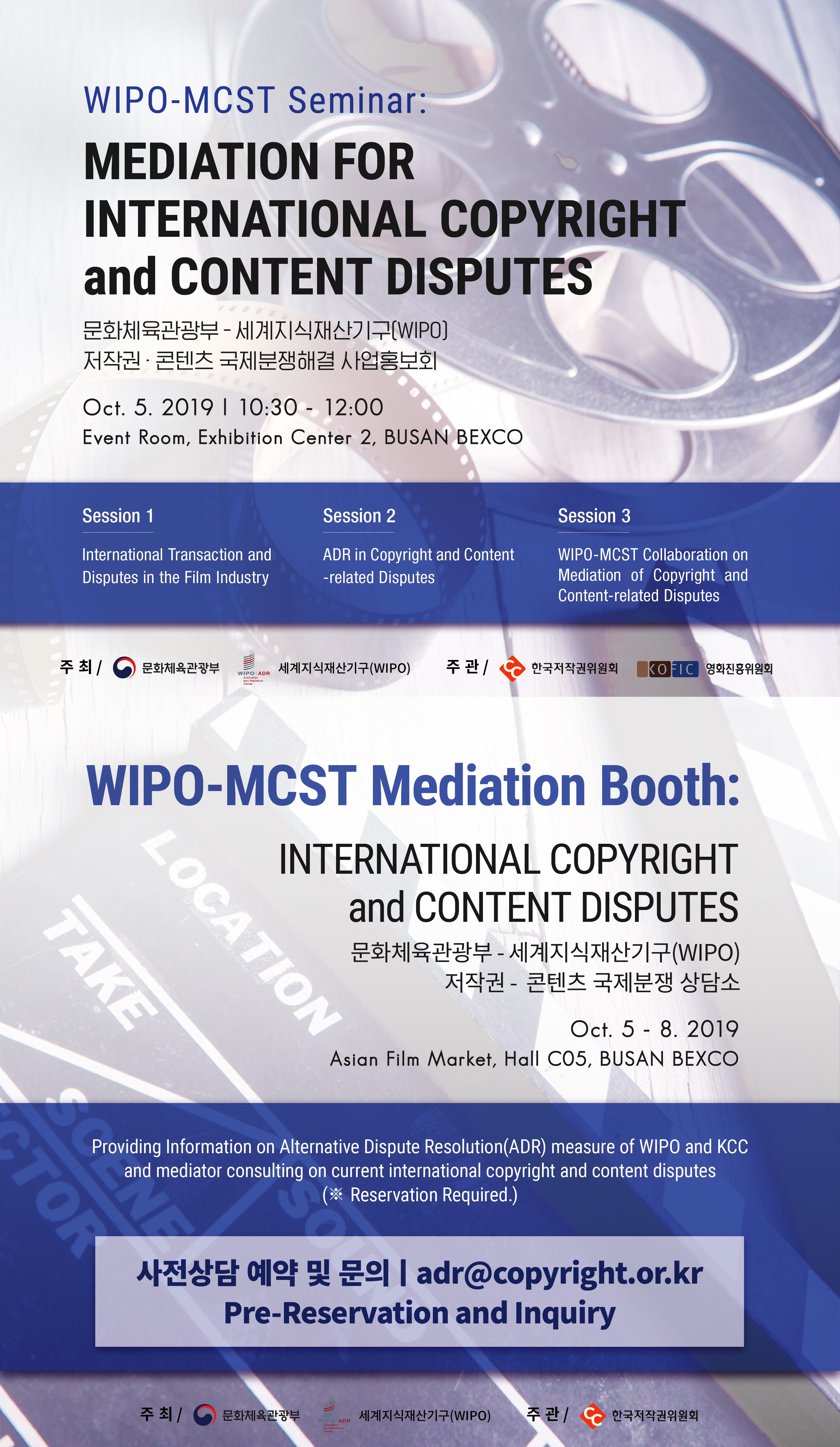 WIPO-MCST Seminar: MEDIATION FOR INTERNATIONAL COPYRIGHT and CONTENT DISPUTES 문화체육관광부-세계지식재산기구(WIPO) 저작권 콘텐츠 국제분쟁해결 사업홍보회 Oct.5.2019 10:30-12:00 Event Room, Exhibition Center 2, BUSAN BEXCO. SESSION1,International Transaction and Disputes in the Film Industry. SESSION2,ADR in Copyright and Content-related Disputes. SESSION3,WIPO-MCST Collaboration on Mediation of Copyright and Content-related Disputes.
WIPO-MCST Mediation Booth:INTERNATIONAL COPYRIGHT and CONTENT DISPUTES. 문화체육관광부-세계지식재산기구(WIPO) 저작권 -콘텐츠 국제분쟁 상담소 Oct.5-8.2019 Asian Film Market, Hall C05,BUSAN BEXCO. Providing Inforamation on Alternative Dispute Resolution(ADR) measure of WIPO and KCC and mediator consulting on current international copyright and content disputes(*Reservation Required). 사전상담 예약 및 문의 | adr@copyright.or.kr Pre-Reservation and Inquiry.