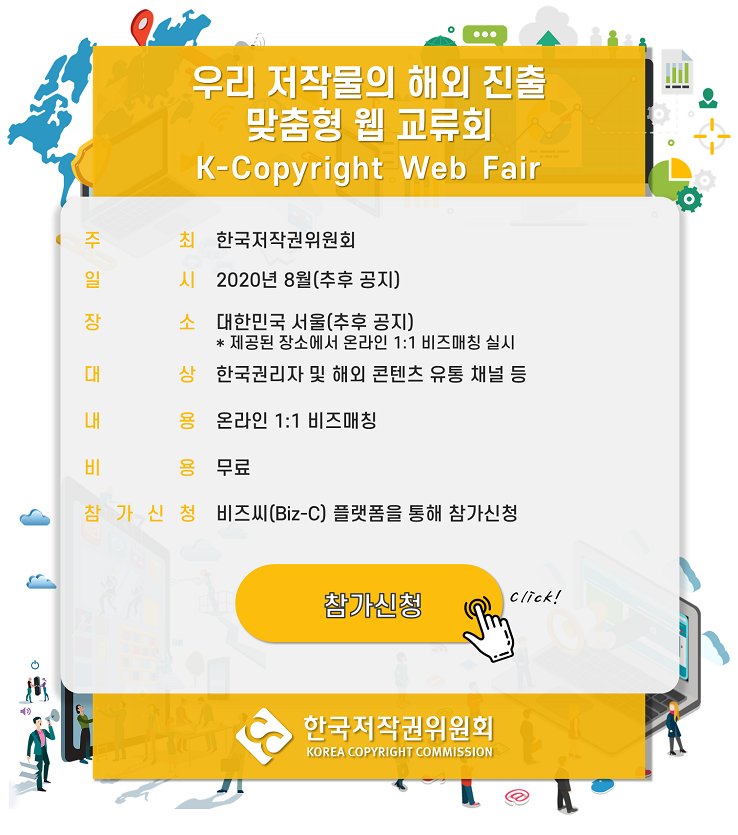 우리 저작물의 해외 진출 맞춤형 웹 교류회 / 신청기간 : 2020-07-01 (수) 09:00 ~ 2020-08-25 (화) 09:00 / 참여인원 :인원제한 없음 / 신청문의 이메일 : mice@gncnt.com 전화번호 : 02-561-0858