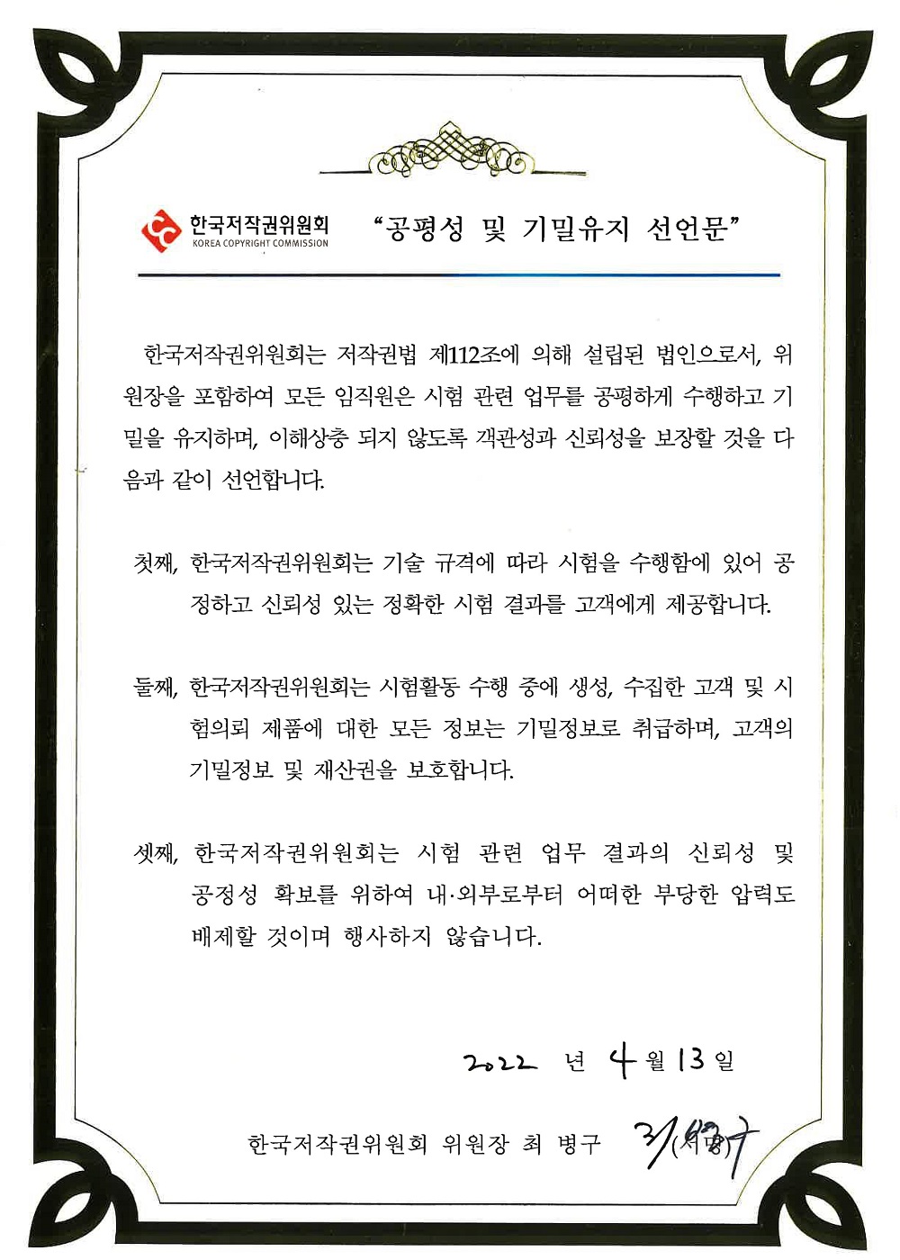 공평성 및 기밀유지 선언문 한국저작권위원회는 저작권법 제112조에 의해 설립된 법인으로서, 위원장을 포함하여 모든 임직원은 시험 관련 업무를 공평하게 수행하고 기밀을 유지하며, 이해상충 되지 않도록 객관성과 신뢰성을 보장할 것을 다음과 같이 선언합니다. 첫째, 한국 저작권위원회는 기술 규격에 따라 시험을 수행함에 있어 공정하고 신뢰성 있는 정확한 시험 결과를 고객에게 제공합니다. 둘째, 한국저작권위원회는 시험활동 수행 중에 생성, 수집한 고객 및 시험의뢰 제품에 대한 모든 정보는 기밀정보로 취급하며, 고객의 기밀정보 및 재산권을 보호합니다. 셋째, 한국저작권위원회는 시험 관련 업무 결과의 신회성 및 공정성 확보를 위하여 내 외부로부터 어떠한 부당한 압력도 배제할 것이며 행사하지 않습니다. 2022년 4월 13일 한국저작권위원회 위원장 최병구