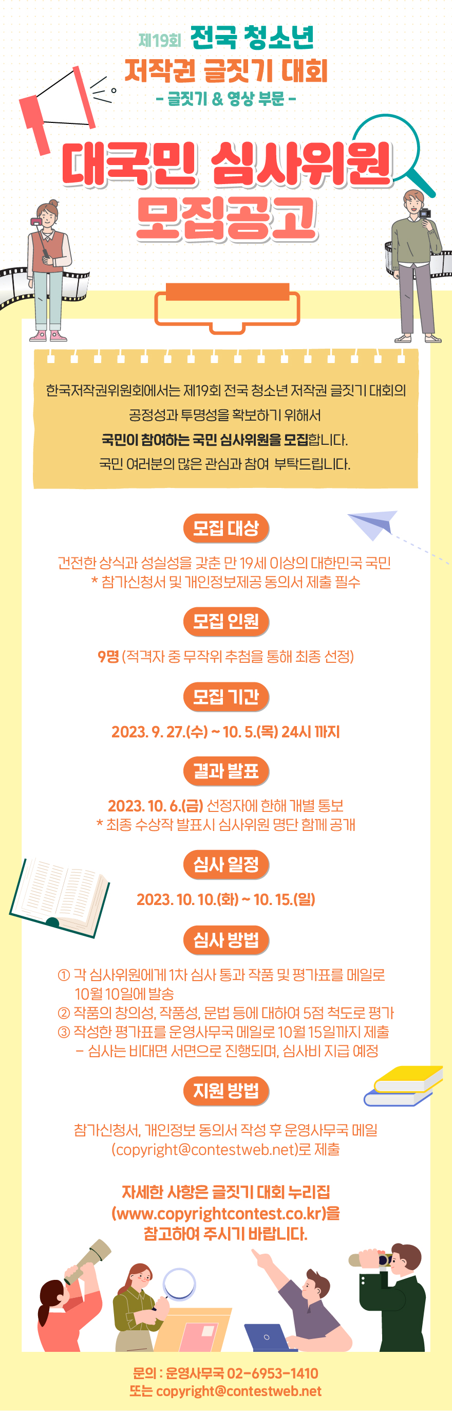 제19회 전국 청소년
저작권 글짓기 대회
- 글짓기 & 영상 부문 -
대국민 심사위원 모집공고
한국저작권ㄴ위원회에서는 제19회 전국 청소년저작권 글짓기 대회의
공정성과 투명성을 확보하기 위해서
국민이 참여하는 국민 심사위원을 모집합니다.
국민 여러분의 많은 관심과 참여 부탁드립니다.
모집 대상 : 건전한 상식과 성실성을 갖춘 만 19세 이상의 대한민국 국민 / * 참가신청서 및 개인정보제공 동의서 제출 필수
모집 인원 : 9명(적격자 중 무작위 추첨을 통해 최종 선정)
모집 기간 : 2023. 9. 27.(수) ~ 10. 5.(목) 24시 까지
결과 발표 : 2023. 10. 6(금) 선정자에 한해 개별 통보 / * 최종 수상작 발표시 심사위원 명단 함께 공개
심사 일정 : 2023. 10. 10.(화) ~ 10. 15.(일)
심사 방법
① 각 심사위원에게 1차 심사 통과 작품 및 평가표를 메일로 10월 10일에 발송
② 작품의 창의성, 작품성, 문법 등에 대하여 5점 척도로 평가
③ 작성한 평가표를 운영사무국 메일로 10월15일까지 제출(심사는 비대면 서면으로 진행되며, 심사비 지급 예정)
지원 방법 : 참가신청서, 개인정보 동의서 작성 후 운영사무국 메일(copyright@contestweb.net)로 제출
자세한 사항은 글짓기 대회 누리집(www.copyrightcontest.co.kr)을 참고하여 주시기 바랍니다.
문의 : 운영사무국 02-6953-1410 또는 copyright@contestweb.net