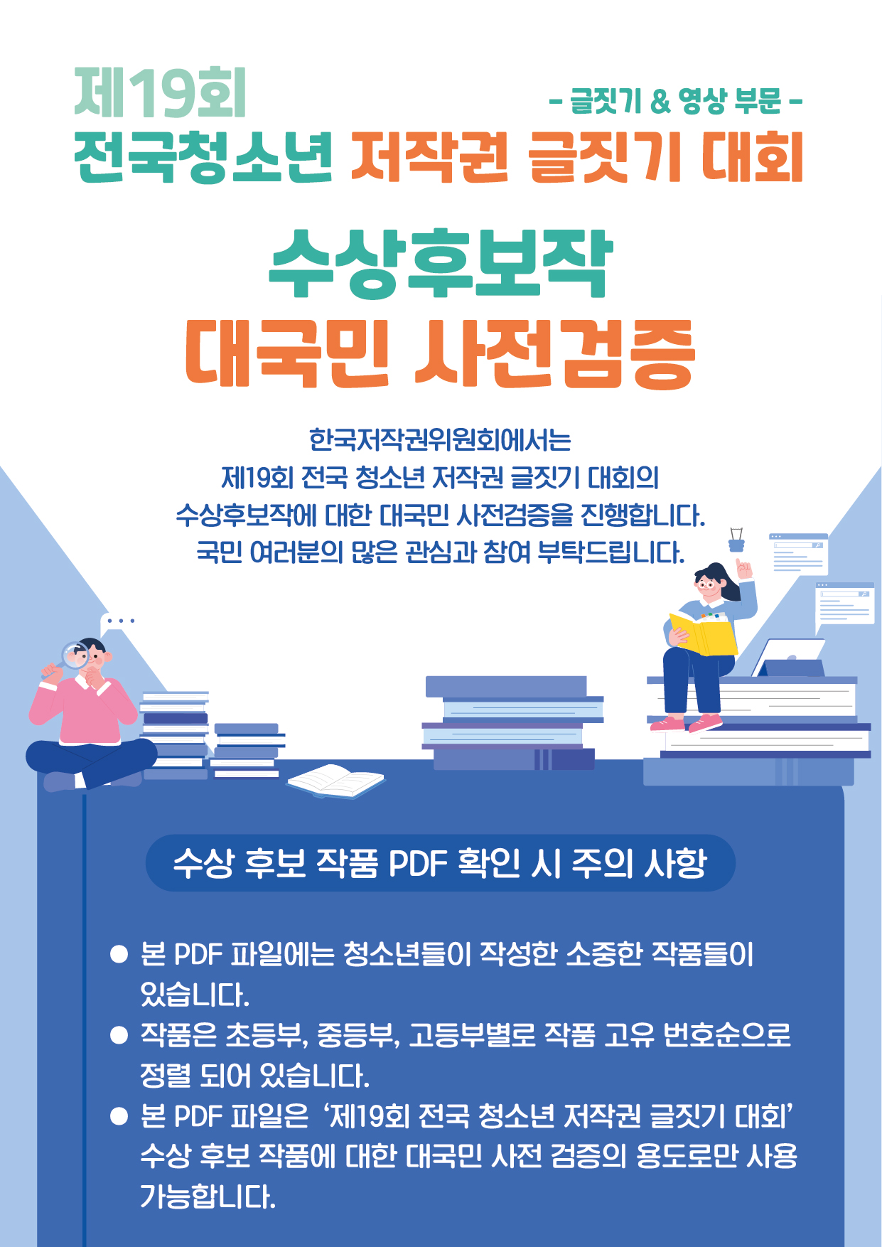 제19회 전국청소년 저작권 글짓기 대회(- 글짓기&영상 부문 -)
수상후보작 대국민 사전검증
한국저작권위원회에서는 제19회 전국 청소년 저작권 글짓기 대회의
수상후보작에 대한 대국민 사전검증을 진행합니다.
국민 여러분의 많은 관심과 참여 부탁드립니다.
수상 후보 작품 PDF 확인 시 주의 사항
- 본 PDF 파일에는 청소년들이 작성한 소중한 작품들이 있습니다.
- 작품은 초등부, 중등부, 고등부별로 작품 고유 번호순으로 정렬 되어 있습니다.
- 본 PDF 파일은 '제19회 전국 청소년 저작권 글짓기 대회' 수상 후보 작품에 대한 대국민 사전 검증의 용도로만 사용 가능합니다.