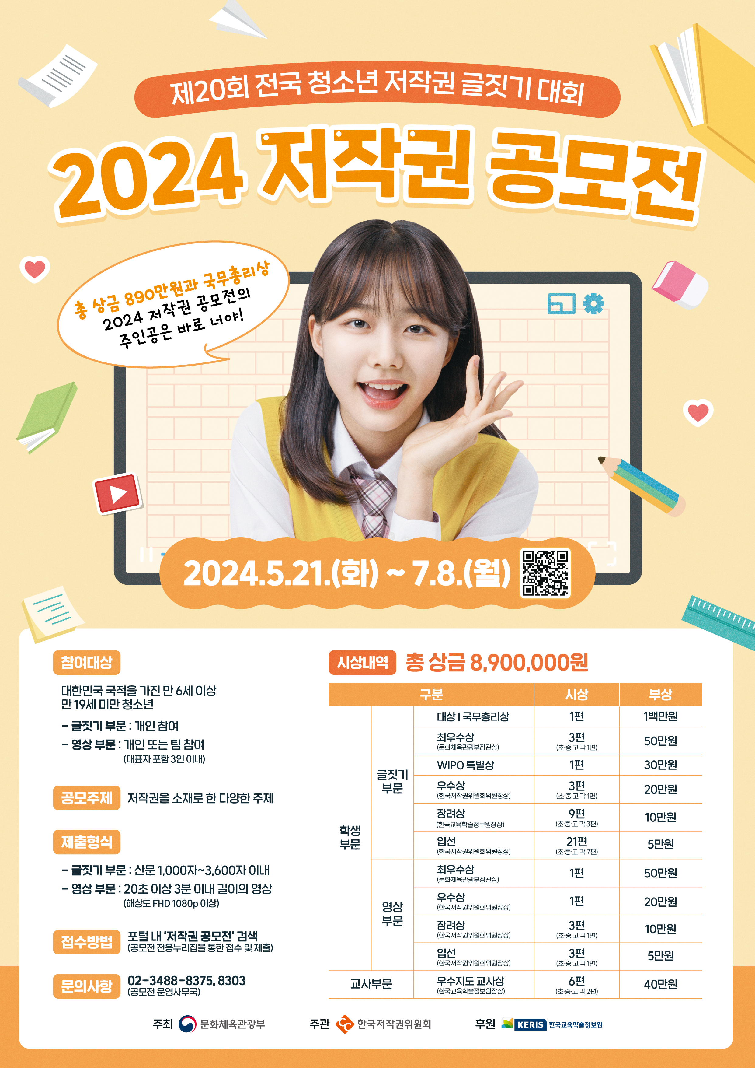제20회 전국 청소년 저작권 글짓시 대회 2024 저작권 공모전 총 상금 890만원과 국무총리상 2024 저작권 공모전의 주인공은 바로 너야! 2024.5.21.(화)~7.8.(월) 참여대상 대한민국 국적을 가진 만 6세 이상 만 19세 미만 청소년 글짓기 부문 : 개인 참여 영상 부문 : 개인 또는 팀 참여(대표자 포함 3인 이내) 공모주제 저작권을 소재로 한 다양한 주제 제출형식 글짓기 부문 : 산문 1,000자~3,600자 이내 영상 부문 : 20초 이상 3분 이내 길이의 영상(해상도 FHD 1080p 이상) 접수방법 포털 내 '저작권 공모전' 검색(공모전 전용누리집을 통한 접수 및 제출) 문의사항 02-3488-8375, 8303(공모전 운영사무국) 시상내역 총 상금 8,900,000원 구분 학생부문 글짓기부문 대상 | 국무총리상 시상 1편 부상 1백만원 학생부문 글짓기부문 최우수상(문화체육관광부장관상) 시상 3편(초,중,고 각1편) 부상 50만원 학생부문 글짓기부문 WIPO 특별상 시상 1편 부상 30만원 학생부문 글짓기부문 우수상(한국저작권위원회위원장상) 3편(초,중,고 각1편) 부상 20만원 학생부문 글짓기부문 장려상(한국교육학술정보원장상) 시상 9편(초,중,고 각3편) 부상 10만원 학생부문 글짓기부문 입선(한국저작권위원회위원장상) 시상 21편(초,중,고 각7편) 부상 5만원 학생부문 영상부문 최우수상(문화체육관광부장관상) 시상 1편 부상 50만원 학생부문 영상부문 우수상(한국저작권위원회위원장상) 시상 1편 부상 20만원 학생부문 영상부문 장려상(한국저작권위원회위원장상) 시상 3편(초,중,고 각1편) 부상 10만원 학생부문 영상부문 입선(한국저작권위원회위원장상) 시상 3편(초,중,고 각1편) 부상 5만원 교사부문 우수지도 교사상(한국교육학술정보원장상) 시상 6편(초,중,고 각2편) 부상 40만원