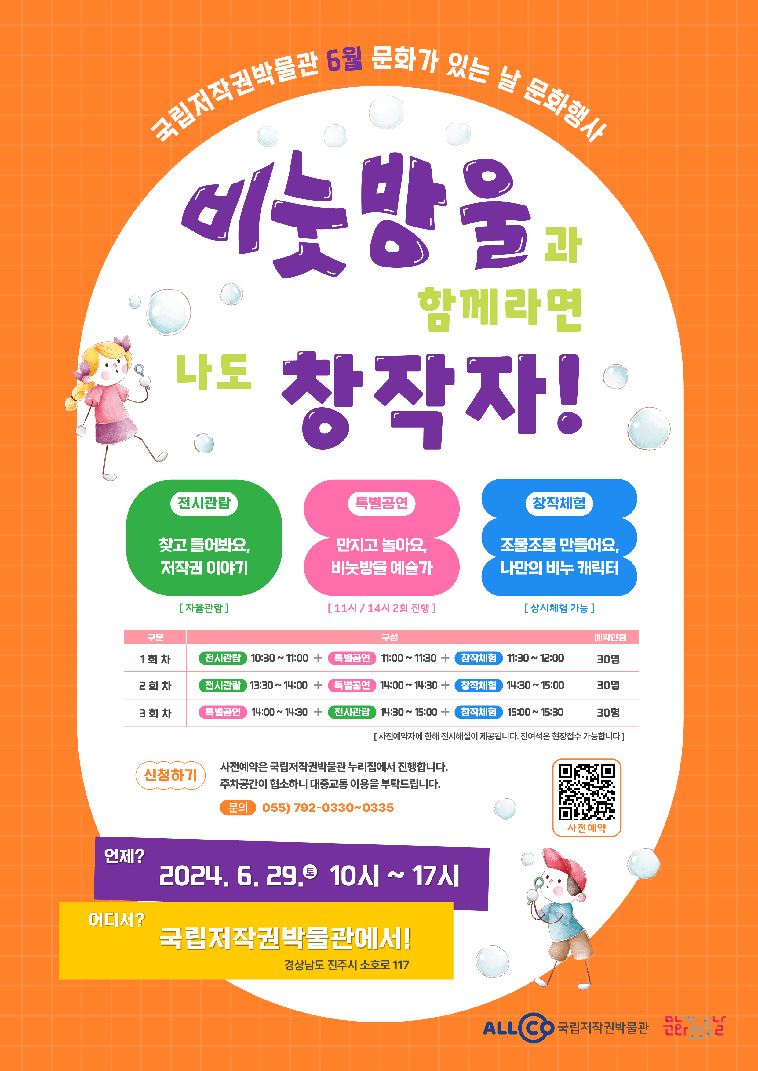 
		국립저작권박물관 6월 문화가 있는 날 문화행사
		비눗방울과 함께라면 나도 창작자!
		* 전시관람 : 찾고 들어봐요, 저작권 이야기[자율관람]
		* 특별공연 : 만지고 놀아요, 비눗방울 예술가[11시 / 14시 2회 진행]
		* 창작체험 : 조물조물 만들어요, 나만의 비누 캐릭터[상시체험 가능]
		- 구분 : 1회차 / 구성 : 전시관람 10:30~11:00 + 특별공연 11:00~11:30 + 창작체험 11:30~12:00 / 예약인원 : 30명
		- 구분 : 2회차 / 구성 : 전시관람 13:30~14:00 + 특별공연 14:00~14:30 + 창작체험 14:30~15:00 / 예약인원 : 30명
		- 구분 : 3회차 / 구성 : 특별공연 14:00~14:30 + 전시관람 14:30~15:00 + 창작체험 15:00~15:30 / 예약인원 : 30명
		[사전예약자에 한해 전시해설이 제공됩니다. 잔여석은 현장접수 가능합니다]
		* 신청하기 : 사전예약은 국립저작권박물관 누리집에서 진행합니다. 주차공간이 협소하니 대중교통 이용을 부탁드립니다.(문의 055)792-0330~0335)
		사전예약 QR코드 이미지
		언제? 2024. 6. 29.토 10시 ~ 17시
		어디서? 국립저작권박물관에서! 경상남도 진주시 소호로 117
		ALLCO 저작권박물관 문화가있는날
	