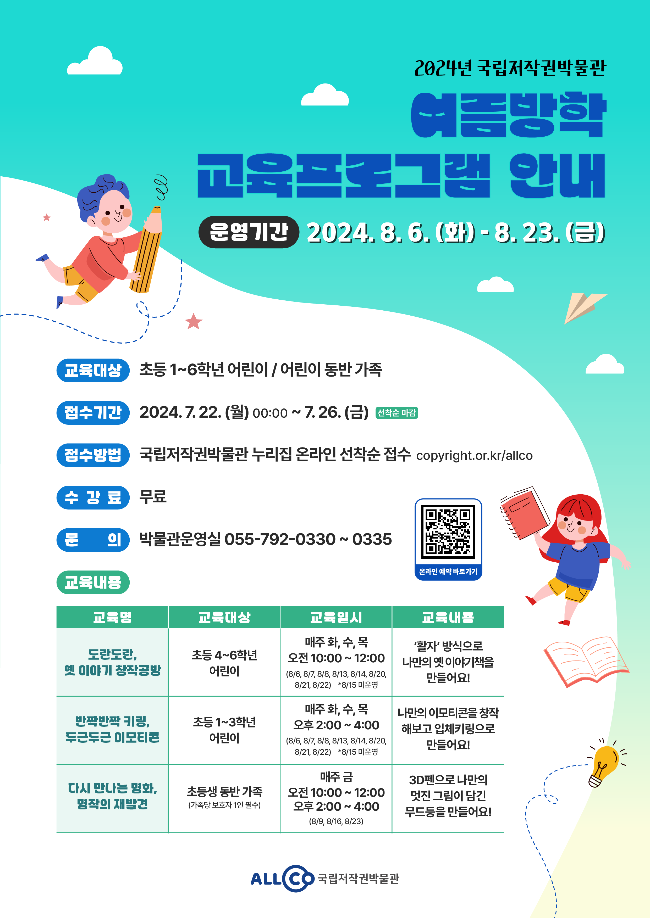 
		2024년 국립저작권박물관
		여름방학 교육프로그램 안내
		- 운영기간 : 2024. 8. 6. (화) - 8. 23. (금)
		- 교육대상 : 초등 1~6학년 어린이 / 어린이 동반 가족
		- 접수기간 : 2024. 7. 22. (월) 00:00 ~ 7. 26. (금) 선착순마감
		- 접수방법 : 국립저작권박물관 누리집 온라인 선착순 접수 copyright.or.kr/allco
		- 수강료 : 무료
		- 문의 : 박물관운영실 055-792-0330 ~ 0335 / 온라인 예약 바로가기 QR코드 이미지
		- 교육내용
		* 교육명 : 도란도란, 옛 이야기 창작공방 / 교육일시 : 매주 화, 수, 목 오전 10:00 ~ 12:00
		(8/6, 8/7, 8/8, 8/13, 8/14, 8/20, 8/21, 8/22) *8/15 미운영 / 교육내용 : '활자' 방식으로 나만의 옛 이야기책을 만들어요!
		* 교육명 : 반짝반짝 키링, 두근두근 이모티콘 / 교육대상 : 초등 1~3학년 어린이 / 교육일시 : 매주 화, 수, 목 오후 2:00 ~ 4:00
		(8/6, 8/7, 8/8, 8/13, 8/14, 8/20, 8/21, 8/22) *8/15 미운영 / 교육내용 : 나만의 이모티콘을 창작해보고 입체키링으로 만들어요!
		* 교육명 : 다시 만나는 명화, 명작의 재발견 / 교육대상 : 초등생 동반 가족(가족당 보호자 1인 필수) / 매주 금 오전 10:00 ~ 12:00, 오후 2:00 ~ 4:00
		(8/9, 8/16, 8/23) / 교육내용 : 3D펜으로 나만의 멋진 그림이 담긴 무드등을 만들어요!
		ALLCO 국립저작권박물관
	
