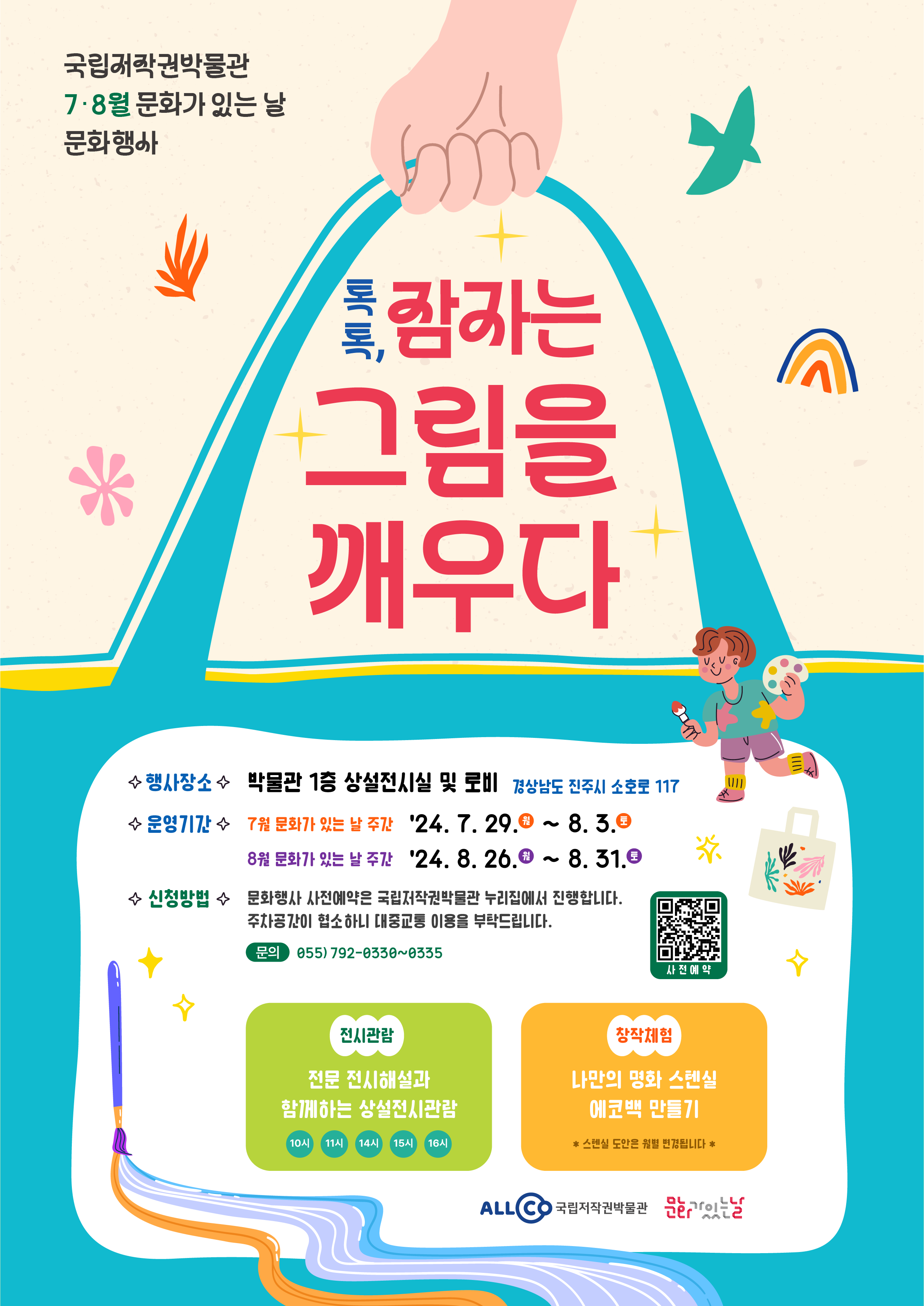 국립저작권박물관 7·8월 문화가 있는 날 문화행사 톡톡, 잠자는 그림을 깨우다
     행사장소 박물관 1층 상설전시실 및 로비 경상남도 진주시 소호로 117 운영기간 7월 문화가 있는 날 주간 '24. 7. 29.월 ~ 8.3.토 8월 문화가 있는 날 주간 '24. 8. 26.월 ~ 8.31.토
    신청방법 문화행사 사전예약은 국립저작권박물관 누리집에서 진행합니다. 주차공간이 협소하니 대중교통 이용을 부탁드립니다. 문의 055) 792-0330~0335 사전예약 큐알코드 전시관람 전문 전시해설과 함께하는 상설전시관람 10시 11시 14시 15시 16시
    창작체험 나만의 명화 스텐실 에코백 만들기 *스텐실 도안은 월별 변경됩니다* ALLCO국립저작권박물관 문화가있는날 