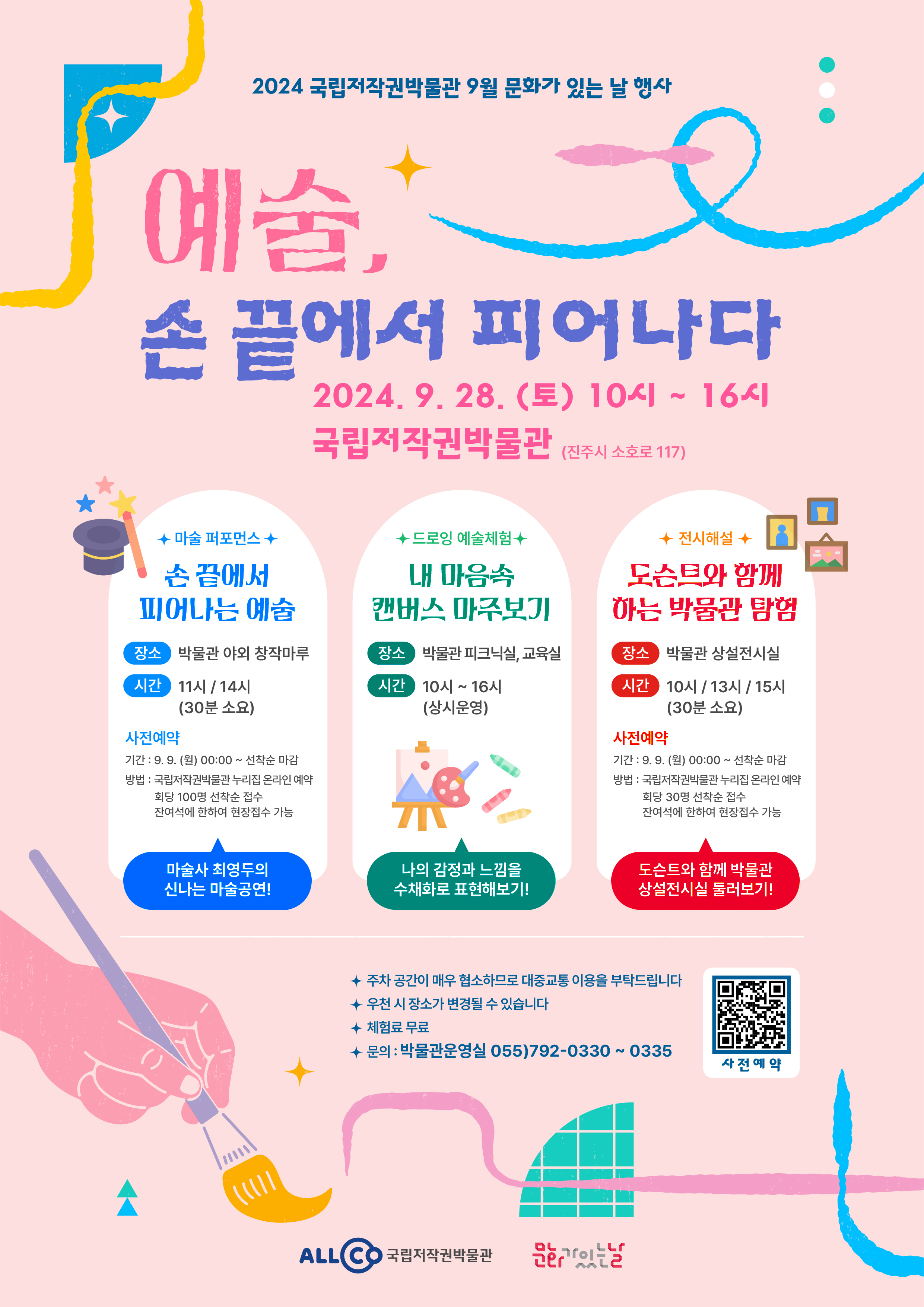 2024 국립저작권박물관 9월 문화가 있는 날 행사
예술, 손 끝에서 피어나다
2024. 9. 28. (토) 10시 ~ 16시
국립저작권박물관(진주시 소호로 117)
1) 마슬 퍼포먼스
손 끝에서 피어나는 예술
- 장소 : 박물관 야외 창작마루
- 시간 : 11시 / 14시(30분 소요)
* 사전예약
- 기간 : 9. 9. (월) 00:00 ~ 선착순 마감
- 방법 : 국립저작권박물관 누리집 온라인 예약, 회당 100명 선착순 접수, 잔여석에 한하여 현장접수 가능
마술사 최영두의 신나는 마술공연!
2) 드로잉 예술체험
내 마음속 캔버스 마주보기
- 장소 : 박물관 피크닉실, 교육실
- 시간 : 10시 ~ 16시(상시운영)
나의 감정과 느낌을 수채화로 표현해보기!
3) 전시해설
도슨트와 함께하는 박물관 탐험
- 장소 : 박물관 상설전시실
- 시간 : 10시 / 13시 / 15시(30분 소요)
* 사전예약
- 기간 : 9. 9. (월) 00:00 ~ 선착순 마감
- 방법 : 국립저작권박물관 누리집 온라인 예약, 회당 30명 선착순 접수, 잔여석에 한하여 현장접수 가능
도슨트와 함께 박물관 상설전시실 둘러보기!
* 주차 공간이 매우 협소하므로 대중교통 이용을 부탁드립니다
* 우천 시 장소가 변경될 수 있습니다
* 체험료 무료
* 문의 : 박물관운영실 055)792-0330 ~ 0335
QR코드 이미지(사전예약)
ALLCO 국립저작권박물관
문화가있는날