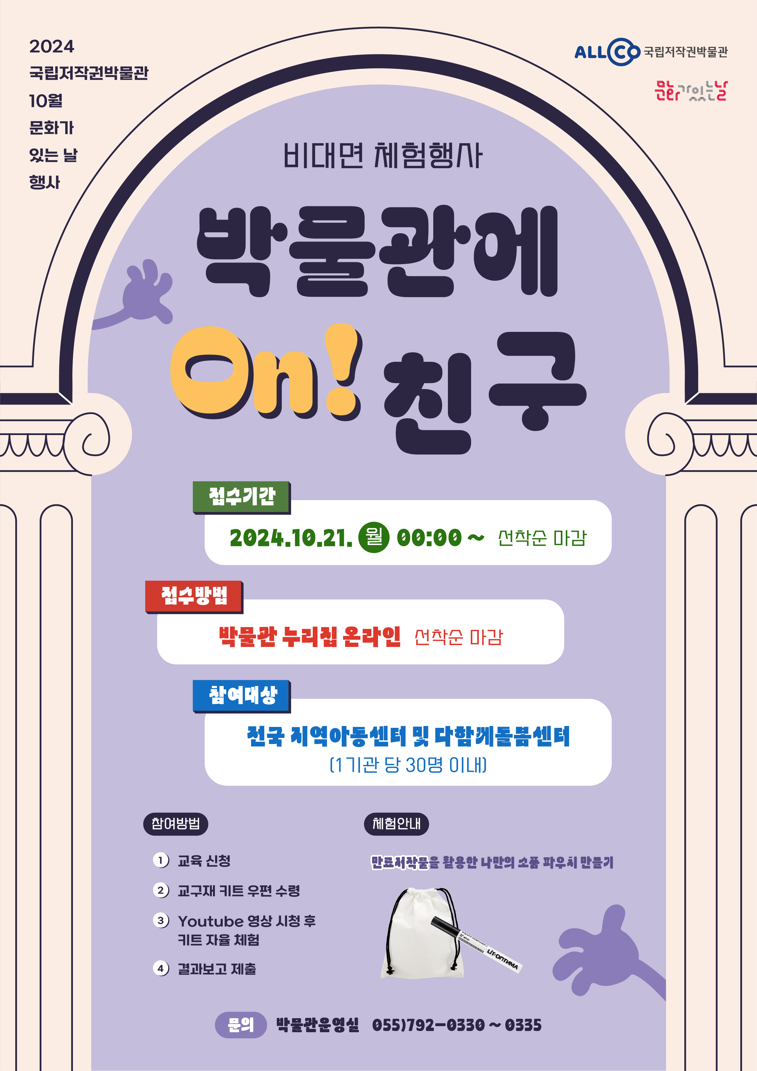 
        		2024 국립저작권박물관 10월 문화가 있는 날 행사
        		ALLCO 국립저작권박물관 문화가있는날
        		비대면 체험행사
        		박물관에 On!친구
        		- 접수기간 : 2024.10.21.월 00:00~선착순 마감
        		- 접수방법 : 박물관 누리집 온라인(선착순 마감)
        		- 참여대상 : 전국 지역아동센터 및 다함께돌봄센터(1기관 당 30명 이내)
        		- 참여방법 : 1)교육신청 2)교구재 키트 우편 수령 3)Youtube 영상 시청 후 키트 자율 체험 4)결과보고 제출
        		- 체험안내 : 만료저작물을 활용한 나마의 소품 파우치 만들기
        		- 문의 : 박물관운영실 055)792-0330~0335