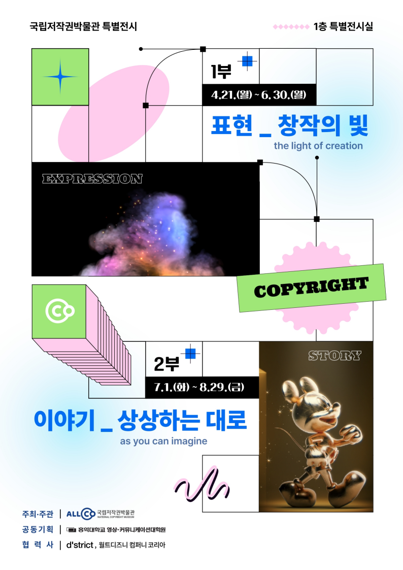 국립저작권박물관 특별전시 1부 표현_창작의 빛 4월 21일 월요일부터 6월 30일 월요일까지 운영 2부 이야기_상상하는대로 7월 1일 화요일부터 8월 29일 금요일까지 운영 주최ㆍ주관 ALLCO 국립저작권박물관 NATIONAL COPYRIGHT MUSEUM 공동기획 홍익대학교 영상ㆍ커뮤니케이션대학원 협력사 d'strict, 월트디즈니 컴퍼니 코리아