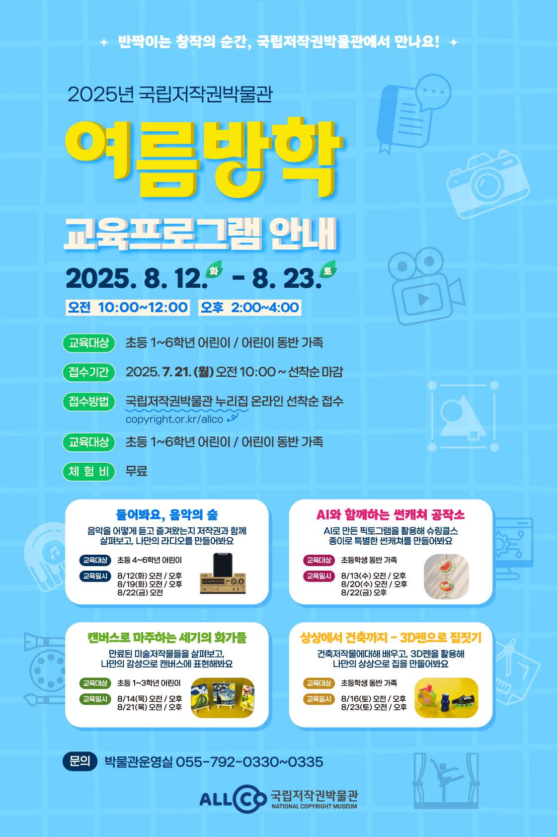 반짝이는 창작의 순간, 국립저작권박물관에서 만나요! 2025년 국립저작권 박물관 여름방학 교육프로그램 안내. 운영일시 2025년 8월 12일 화요일부터 8월 23일 토요일까지. 오전 10시부터 12시까지, 오후 2시부터 4시까지 운영. 교육대상 초등 1~6학년 어린이/어린이 동반가족 접수기간 2025년 7월 21일 월요일 오전 10시부터 선착순 마감 접수방법 국립저작권박물관 누리집 온라인 선착순 접수 체험비 무료 교육프로그램 1. 들어봐요, 음악의 숲 2. AI와 함께하는 썬캐쳐 공작소 3. 캔버스로 마주하는 세기의 화가들 4. 상상에서 건축까지-3D펜으로 집짓기 문의 박물관운영실 055-792-0330~0335 ALLCO 국립저작권박물관 NATIONAL COPYRIGHT MUSEUM