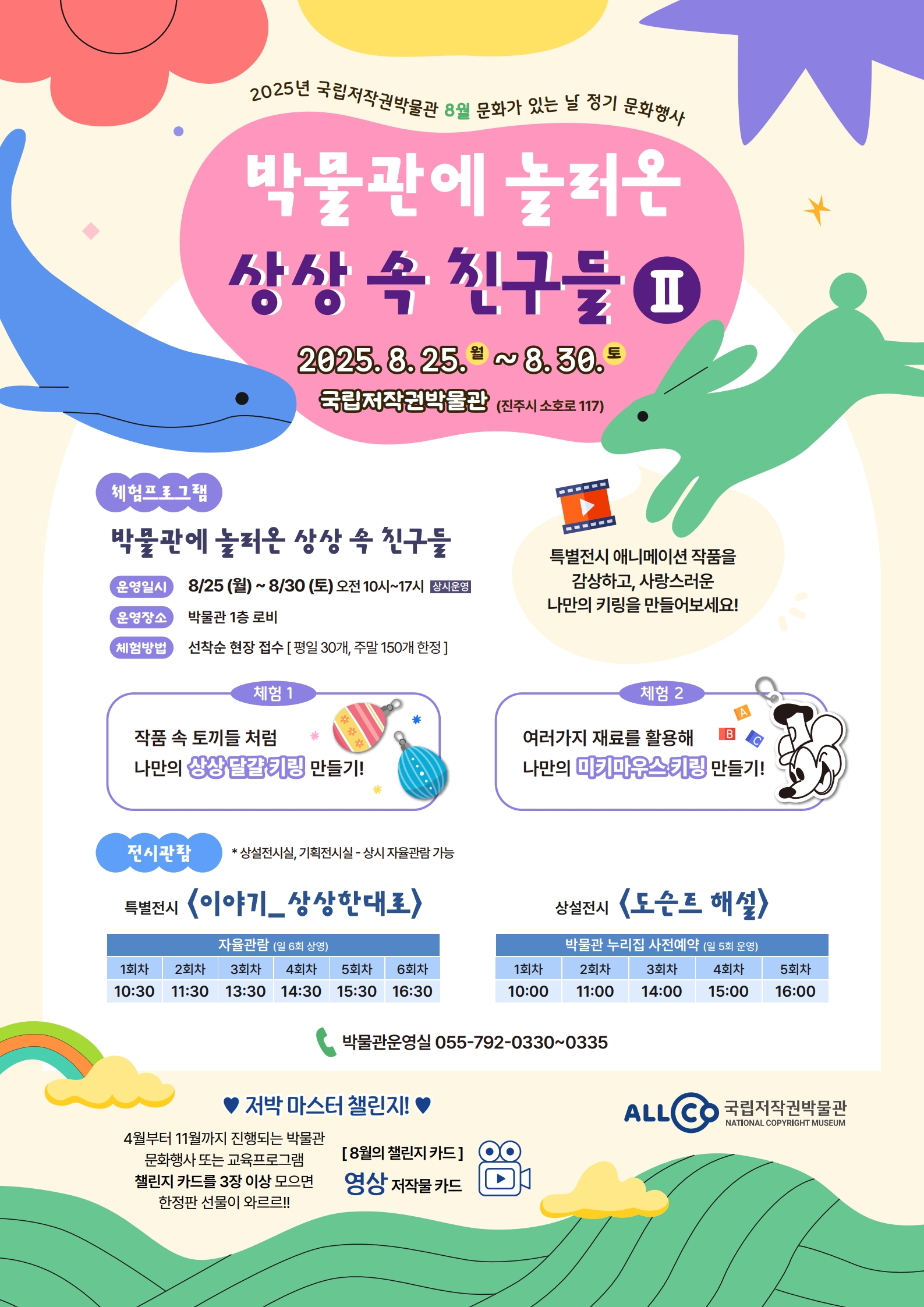 2025년 국립저작권박물관 8월 문화가 있는 날 정기 문화행사 박물관에 놀러온 상상 속 친구들Ⅱ 2025.8.25.(월)~8.30.(토) 국립저작권박물관 (진주시 소호로 117) 체험프로그램 발물관에 놀러온 상상 속 친구들 운영일시 8/25(월)~8/30(토)오전10시~17시 상시운영 운영장소 박물관 1층 로비 체험방법 선착순 현장 접수[평일30개, 주말150개 한정] 체험1 작품 속 토끼들 처럼 나만의 상상 달걀 키링 만들기 특별전시 애니메이션 작품을 감상하고, 사랑스러운 나만의 키링을 만들어보세요! 체험2 여러가지 재료를 활용해 나만의 미키마우스 키링 만들기 전시관람 *상설전시실, 기획전시실-상시 자율관람 가능 특별전시<이야기_상상한대로> 자율관람 일 6회 상영 1회차 10:30 2회차 11:30 3회차 13:30 4회차 14:30 5회차 15:30 6회차 16:30 상설전시<도슨트 해설> 박물관 누리집 사전예약(일 5회 운영) 1회차 10:00 2회차 11:00 3회차 14:00 4회차 15:00 5회차 16:00 박물관운영실 055-792-0330 ~ 0335 ♥저박 마스터 챌린지!♥ 4월부터 11월까지 진행되는 박물관 문화행사 또는 교육프로그램 챌린지 카드를 3장 이상 모으면 한정판 선물이 와르르!! [8월의 챌린지 카드] 영상 저작물 카드 ALLCO 국립저작권박물관 NATIONAL COPYRIGHT MUSEUM