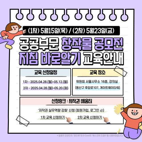 (1차) 5월15일(목)/ (2) 5월23일(금) 공공부문 창작물 공모전 지침 바로알기 교육안내 교육 신청일정 1차-2025.04.28.(월)~05.12.(월) 2th-2025.04.28.()~05.20.(H) 교육 장소 위원회 서울사무소 16층, 강의실 (용산구 후암로107, 게이트웨이타워) 신청링크: 저작권 배움터 '저작권 실무역량 강화' 신청 (회원가입, 로그인必) 1차 교육 신청하기 2차 교육 신청하기 *글꼴은 김양진의 양진체와 S-Core의 스코어 드림5를 사용하였습니다.