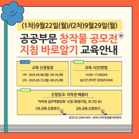 (1차)9월22일(월)/(2차)9월29일(월) ,공공부문 창작물 공모전* 지침 바로알기 교육안내, 교육 신청일정 1차-2025.09.08.(월)~09.18.(목) 2차-2025.09.15.(월)-09.25.(목) , 교육 시간/방법 14:00-17:00(3H) 실시간 온라인 강의(ZOOM) , 신청링크: 저작권 배움터 '저작권 실무역량강화' 신청 (회원가입, 로그인必) 1차 교육 신청하기 2차 교육 신청하기 , 문의) 02-2669-0051,0056 (저작권법률지원센터)