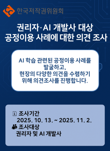 한국저작권위원회 권리자·AI 개발사 대상 공정이용 사례에 대한 의견조사 AI 학습관련된 공정이용 사례를 발굴하고, 현장의 다양한 의견을 수렴하기 위해 의견조사를 진행합니다. 조사기간 2025. 10. 13. ~ 2025. 11. 2. 조사대상 권리자 및 AI 개발사