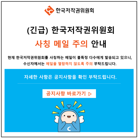 한국저작권위원회 (긴급) 한국저작권위원회 사칭 메일 주의 안내 현재 한국저작권위원회를 사칭하는 메일이 불특정 다수에게 발송되고 있으니, 수신자께서는 메일을 열람하지 않도록 주의 부탁드립니다. 자세한 사항은 공지사항을 확인부탁드립니다. 공지사항 바로가기