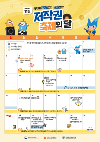 2025년 11월 창작이 존중받고, 보호받는 저작권 축제의 달 주요행사 오프라인 캠페인 온라인 캠페인 * 행사 및 캠페인 명을 클릭하시면 자세한내용을 확인할수있습니다 광화문 교보문고 현장이벤트 저작권 축제의 달 시작! 국제저작권 해외지식재산 저작권홍보대사 기술콘퍼런스 보호협의체 위촉 응원댓글달기(한국저작권위원회 ◎ 인스타그램, 블로그) 2025 공유·공공저작물 어워즈 *100만번째저작권 등록기념수여식 -STAR 2025 연계현장캠페인 저작권밸런스게임 (한국저작권보호원 ▣ 인스타그램, 블로그) 저작권보호집행국제포럼 저작권탐정능력테스트 (한국저작권위원회 인스타그램, 블로그) 국립저작권박물관 저작권보호 및 기획전시 발전유공시상식 콘텐츠 지식재산권 (IPR) 세미나 국립저작권박물관 학술행사 영화(위키드2) 시사회 명동롯데시네마캠페인 '바로지금' 빈칸채우기 (한국저작권보호원 인스타그램, 블로그)저작권 인식제고 공모전 시상식 저작권법 학술세미나 저작권 토크콘서트 문화체육관광부 한국저작권위원회 한국저작권보호원 Ministry of Culture, Sports and Tourism KOREA COPYRIGHT COMMISSION KOREA COPYRIGHT PROTECTION AGENCY