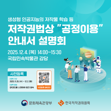 생성형 인공지능의 저작물 학습행위 등 저작권법상 ''공정이용'' 안내서 설명회 2025.12.4. (목) 14:00~15:30 국립민속박물관 강당 사전등록 등록 기간 2025.11.26.(수) ~ 12.2. [화] 등록 방법 QR코드를 스캔하여 링크 접속 사전등록 QR코드 문화체육관광부 한국저작권위원회