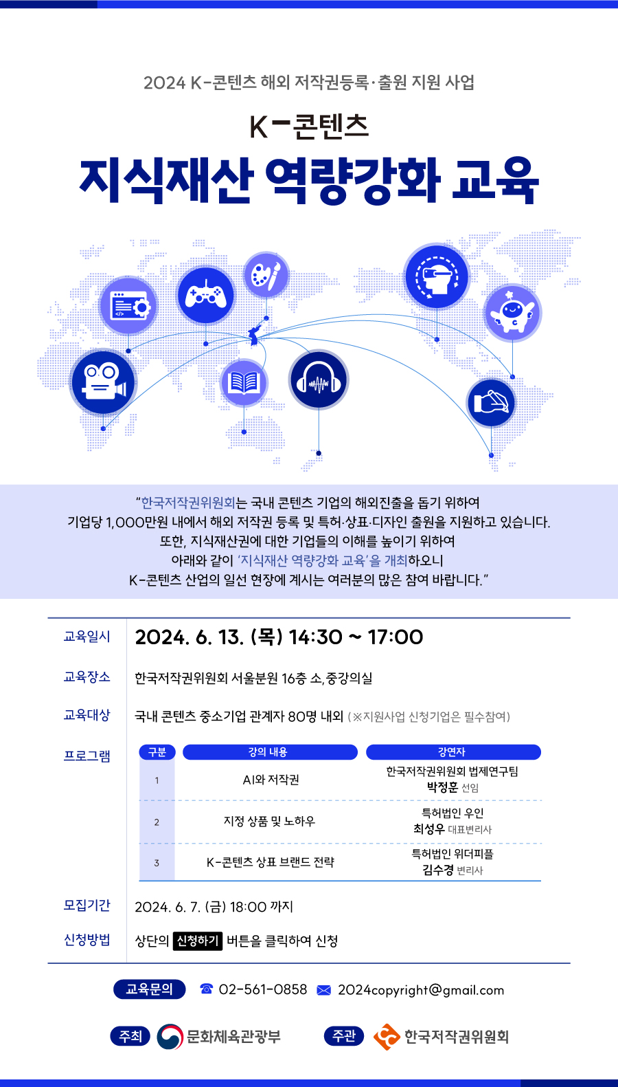 2024 K-콘텐츠 해외 저작권등록·출원 지원 사업 K-콘텐츠 지식재산 역량강화 교육 "한국저작권위원회는 국내 콘텐츠 기업의 해외진출을 돕기 위하여 기업당 1,000만원 내에서 해외 저작권 등록 및 특허·상표·디자인 출원을 지원하고 있습니다. 또한, 지식재산권에 대한 기업들의 이해를 높이기 위하여 아래와 같이 '지식재산 역량강화 교육'을 개최하오니 K-콘텐츠 산업의 일선 현장에 계시는 여러분의 많은 참여 바랍니다." 교육일시 2024. 6. 13. (목) 14:30 ~ 17:00 교육장소 한국저작권위원회 서울분원 16층 소,중강의실 교육대상 국내 콘텐츠 중소기업 관계자 80명 내외 (※지원사업 신청기업은 필수참여) 프로그램 구분 강의 내용 강연자 1 AI와 저작권 한국저작권위원회 법제연구팀 박정훈 선임 2 지정 상품 및 노하우 특허법인 우인 최성우 대표변리사 특허법인 위더피플 3 K-콘텐츠 상표브랜드 전략 김수경 변리사 모집기간 2024.6.7.(금) 18:00까지 신청방법 상단의 신청하기 버튼을 클릭하여 신청 교육문의 02-561-0858 2024copyright@gmail.com 주최 문화체육관광부 주관 한국저작권위원회