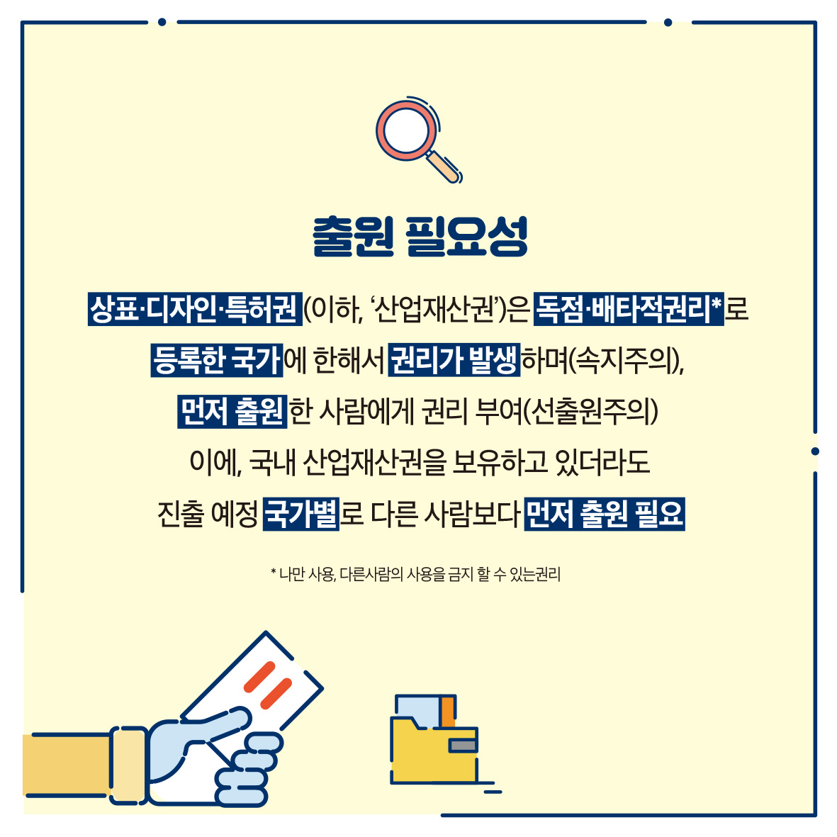 출원 필요성 상표·디자인·특허권(이하, '산업재산권)은 독점·배타적권리'로 등록한 국가에 한해서권리가 발생하며(속지주의), 먼저 출원한 사람에게 권리 부여(선출원주의) 이에 국내 산업재산권을 보유하고 있더라도 진출 예정 국가별로 다른 사람보다 먼저 출원 필요 *나만 사용, 다른사람의 사용을 금지할 수 있는 권리