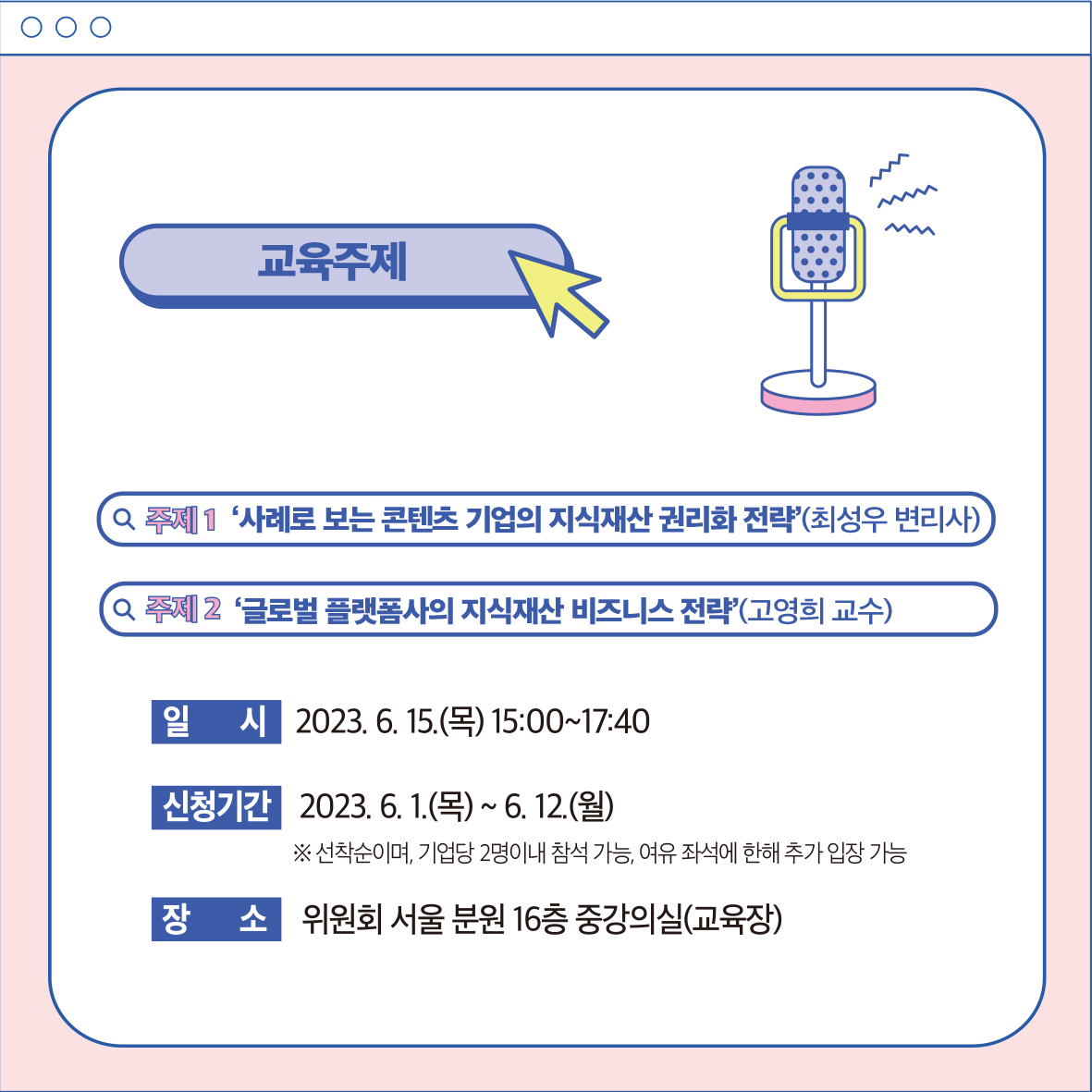 교육주제 ・한국저작권위원회 0000 Q 주제 1 '사례로 보는 콘텐츠 기업의 지식재산권리화 전략'(최성우 변리사) Q 주제 2 '글로벌 플랫폼사의 지식재산 비즈니스 전략'(고영희 교수) 일 2023. 6. 15.(목) 15:00~17:40 신청기간 2023. 6. 1.(목) ~ 6. 12.(월) ※선착순이며, 기업당 2명이내 참석 가능, 여유 좌석에 한해 추가 입장 가능 장 소위원회 서울분원 16층 중강의실(교육장)
