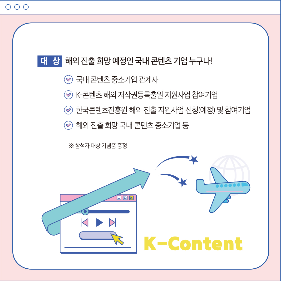 대상 해외 진출 희망 예정인 국내 콘텐츠 기업 누구나! 9 국내 콘텐츠 중소기업 관계자 K-콘텐츠 해외 저작권등록출원 지원사업 참여기업 9 한국콘텐츠진흥원 해외 진출 지원사업 신청(예정) 및 참여기업 해외 진출 희망 국내 콘텐츠 중소기업 등 ※ 참석자 대상 기념품 증정 주요일정 및 내용 K-Content
