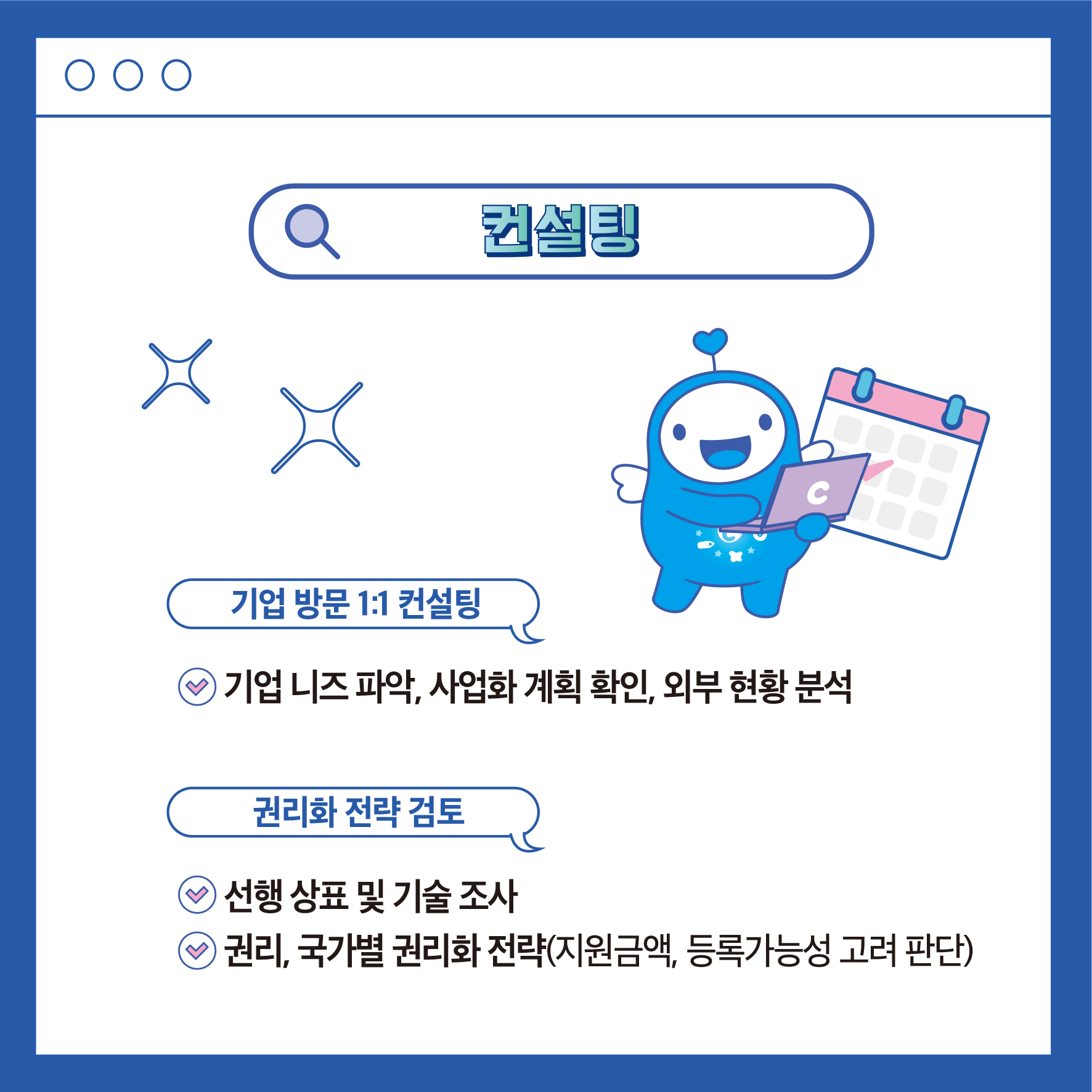 컨설팅 X ᄆ 기업 방문 1:1 컨설팅 ◉ 기업 니즈파악, 사업화 계획 확인, 외부현황 분석 권리화 전략 검토 e선행상표 및 기술 조사 e 권리, 국가별 권리화 전략(지원금액, 등록가능성 고려 판단)