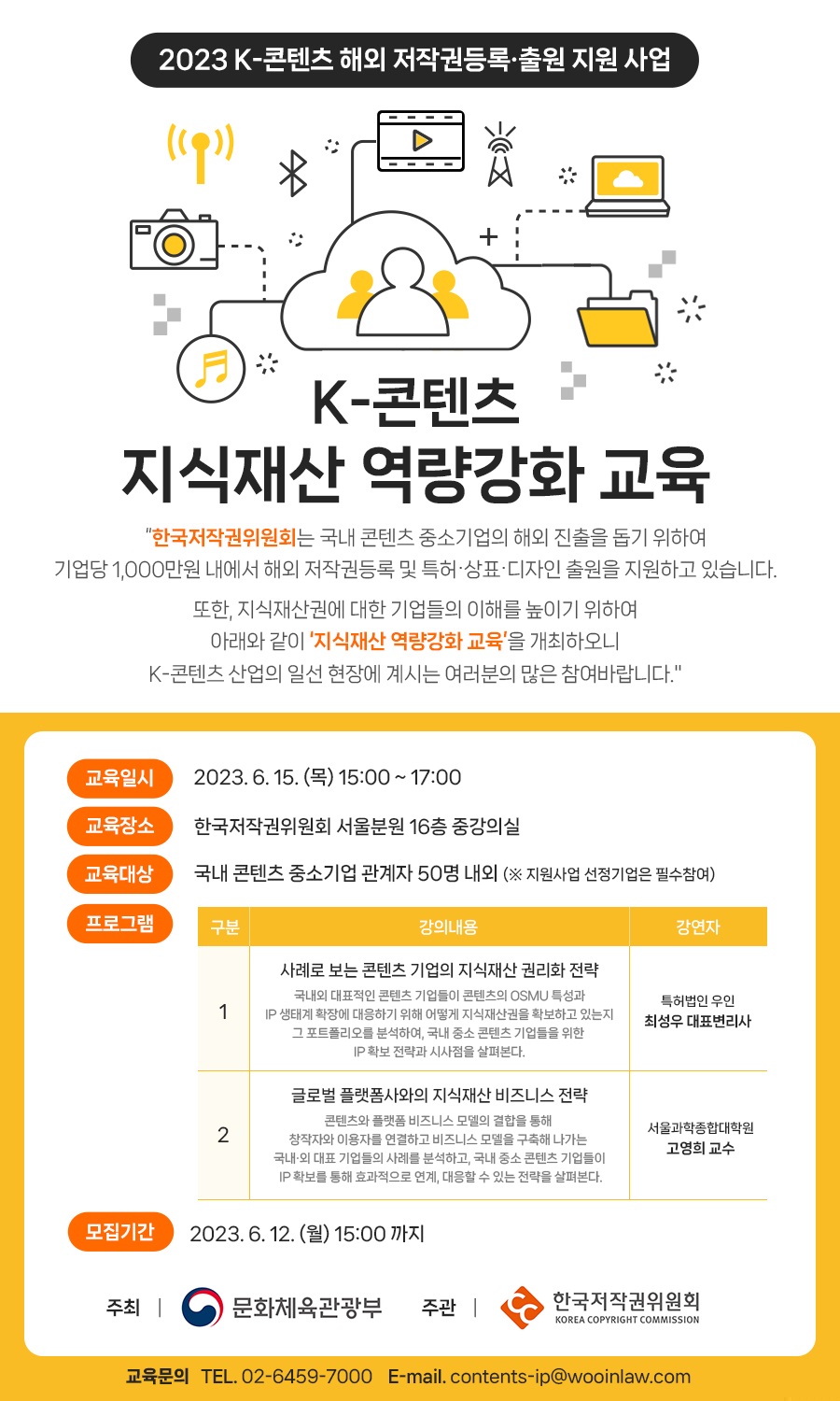2023 K-콘텐츠 해외 저작권등록출원 지원 사업 (19)) 派 K-콘텐츠 지식재산 역량강화 교육 "한국저작권위원회는 국내 콘텐츠 중소기업의 해외 진출을 돕기 위하여 기업당 1,000만원 내에서 해외 저작권등록 및 특허·상표·디자인 출원을 지원하고 있습니다. 또한, 지식재산권에 대한 기업들의 이해를 높이기 위하여 아래와 같이 '지식재산 역량강화 교육'을 개최하오니 K-콘텐츠 산업의 일선 현장에 계시는 여러분의 많은 참여바랍니다." 교육일시 2023.6. 15. () 15:00 ~ 17:00 교육장소 한국저작권위원회 서울분원 16층 중강의실 교육대상 국내 콘텐츠 중소기업 관계자 50명 내외 (※ 지원사업 선정기업은 필수참여) 프로그램 구분 강의내용 강연자 1 사례로 보는 콘텐츠 기업의 지식재산권리화 전략 국내외 대표적인 콘텐츠 기업들이 콘텐츠의 OSMU 특성과 IP 생태계 확장에 대응하기 위해 어떻게 지식재산권을 확보하고 있는지 그 포트폴리오를 분석하여, 국내 중소 콘텐츠 기업들을 위한 IP 확보 전략과 시사점을 살펴본다. 글로벌 플랫폼사와의 지식재산 비즈니스 전략 특허법인 우인 최성우 대표변리사 2 콘텐츠와 플랫폼 비즈니스 모델의 결합을 통해 창작자와 이용자를 연결하고 비즈니스 모델을 구축해 나가는 국내외 대표 기업들의 사례를 분석하고, 국내 중소 콘텐츠 기업들이 IP 확보를 통해 효과적으로 연계, 대응할 수 있는 전략을 살펴본다. 서울과학종합대학원 고영희 교수 모집기간 2023.6.12.(월) 15:00까지 주최 | 문화체육관광부 주관 | 한국저작권위원회 KOREA COPYRIGHT COMMISSION 교육문의 TEL. 02-6459-7000 E-mail. contents-ip@wooinlaw.com