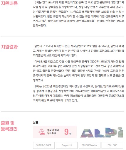 지원내용 B사는 연극 포스터에 대한 미술저작물 등록 및 주요 공연 콘텐츠에 대한 연극제 작물 등록 및 상표출원을 희망하였으나, 신청 대상 콘텐츠 대부분이 국내 연극 또는 어문저작물 등록이 완료되어 1차적으로 베른협약에 따른 보호를 받을 수 있는 상황이었다. 반면 공연의 핵심이라 할 수 있는 공연 제목에 대한 상표등록이 이루어지지 않은 상황이라 공연의 제목에 대한 상표등록을 1순위로 진행하는 것으로 협의하였다. 지원결과 공연의 스토리와 독특한 표현은 저작권법으로 보호받을 수 있지만, 공연의 제목 그 자체는 특별한 사정이 없는 한 인간의 사상이나 감정의 표현으로 보기 어려워 저작권법의 보호대상이 되지 아니한다. 이에 B사를 대상으로 주요 수출 대상국인 중국에 제09류 내려받기 가능한 멀티 미디어 파일, 제41류 공연 제작업 관련 지정상품으로 5건의 연극 공연 제목에 대한 상표 출원을 진행하였다. 한편 영문 알파벳 4자로 구성된 'ALPI' 표장의 경우 중국에서의 등록 가능성을 높이기 위하여 일부 도안화된 형태로 상표 출원을 진행하였다. B사는 2023년 예술경영대상 이사장상을 수상하고, 필리핀/싱가포르/미국/홍 콩 등에서 초청공연을 진행하였으며, 2024년에는 북미투어공연 외 마카오/스페인/이탈리아에서 개최되는 국제 페스티벌에 초청받으며 대한민국 문화콘텐츠의 국제적 위상 확보에 기여해 나가고 있다. 출원 및 상표 등록관리 중국 개별국 상표출원 9건 ALPI SUPER CLOSET Dragon Hi BRUSH Theatre POLI POP