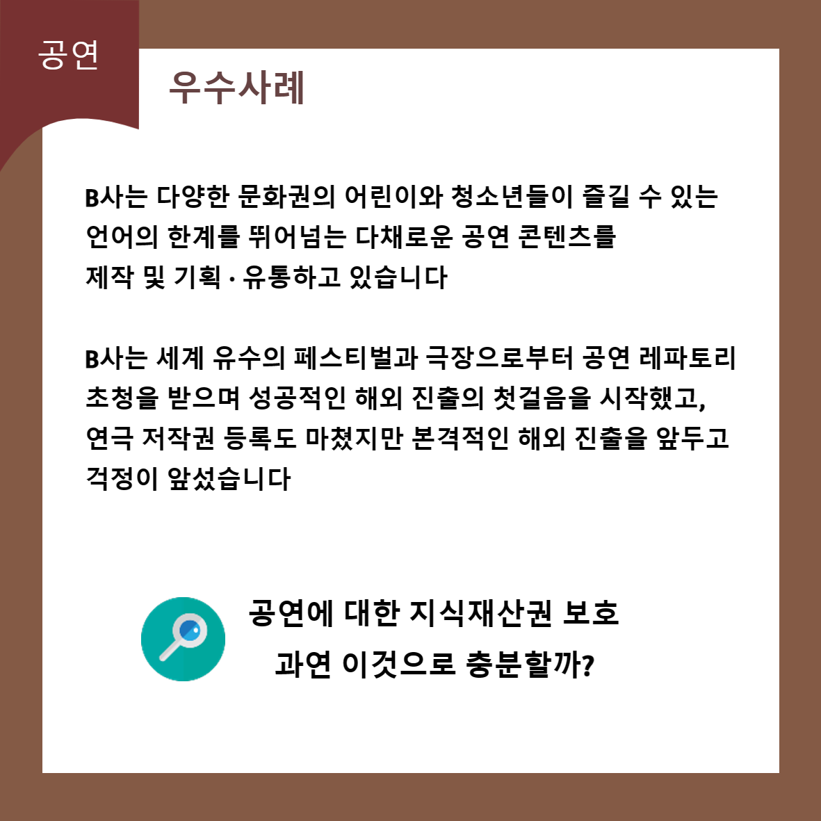 공연 우수사례 B사는 다양한 문화권의 어린이와 청소년들이 즐길 수 있는 언어의 한계를 뛰어넘는 다채로운 공연 콘텐츠를 제작 및 기획·유통하고 있습니다 B사는 세계 유수의 페스티벌과 극장으로부터 공연 레파토리 초청을 받으며 성공적인 해외 진출의 첫걸음을 시작했고, 연극 저작권 등록도 마쳤지만 본격적인 해외 진출을 앞두고 걱정이 앞섰습니다 공연에 대한 지식재산권 보호 과연 이것으로 충분할까?