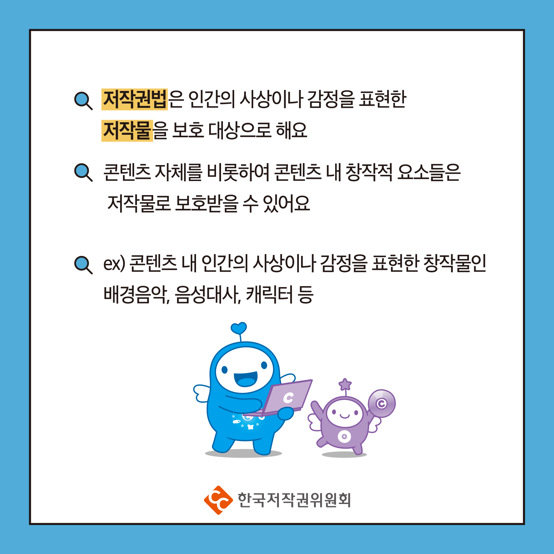 저작권법은 인간의 사상이나 감정을 표현한 저작물을 보호 대상으로 해요 콘텐츠 자체를 비롯하여 콘텐츠 내 창작적 요소들은 저작물로 보호받을 수 있어요 Q ex) 콘텐츠 내 인간의 사상이나 감정을 표현한 창작물인 배경음악, 음성대사, 캐릭터 등 ・한국저작권위원회