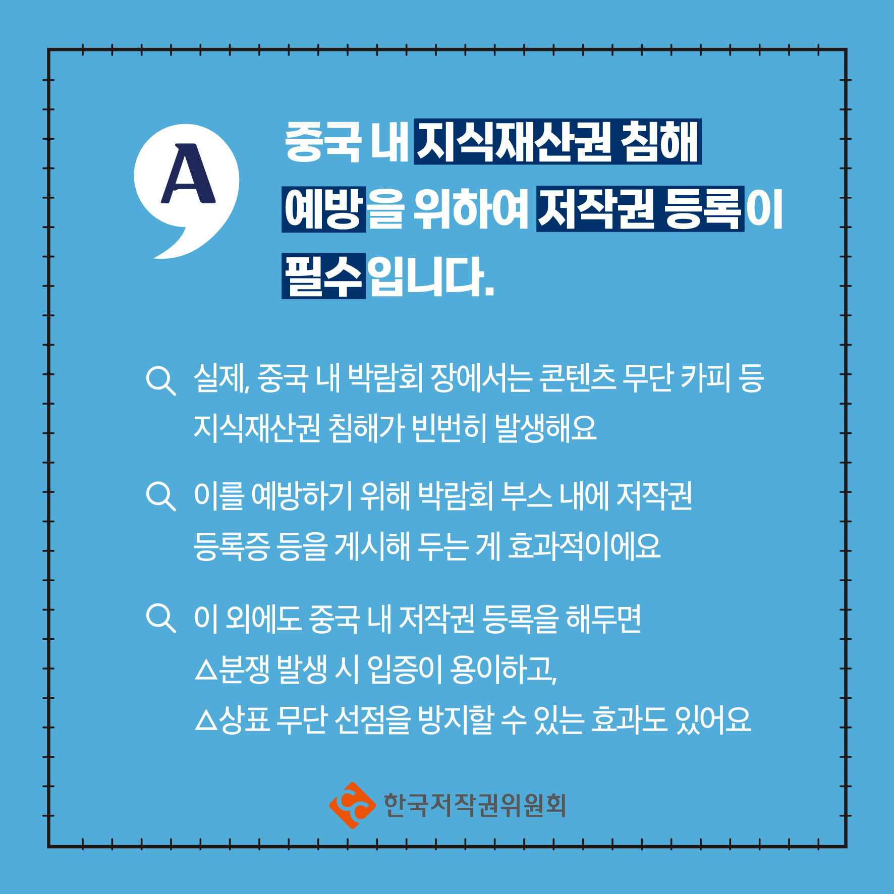 중국 내 지식재산권 침해 A 예방을 위하여 저작권등록이 필수입니다. Q 실제, 중국 내 박람회장에서는 콘텐츠 무단 카피 등 지식재산권 침해가 빈번히 발생해요 Q 이를 예방하기 위해 박람회 부스 내에 저작권 등록증 등을 게시해 두는 게 효과적이에요 Q 이 외에도 중국 내 저작권 등록을 해두면 △분쟁 발생 시 입증이 용이하고, △상표 무단선점을 방지할 수 있는 효과도 있어요 ・한국저작권위원회