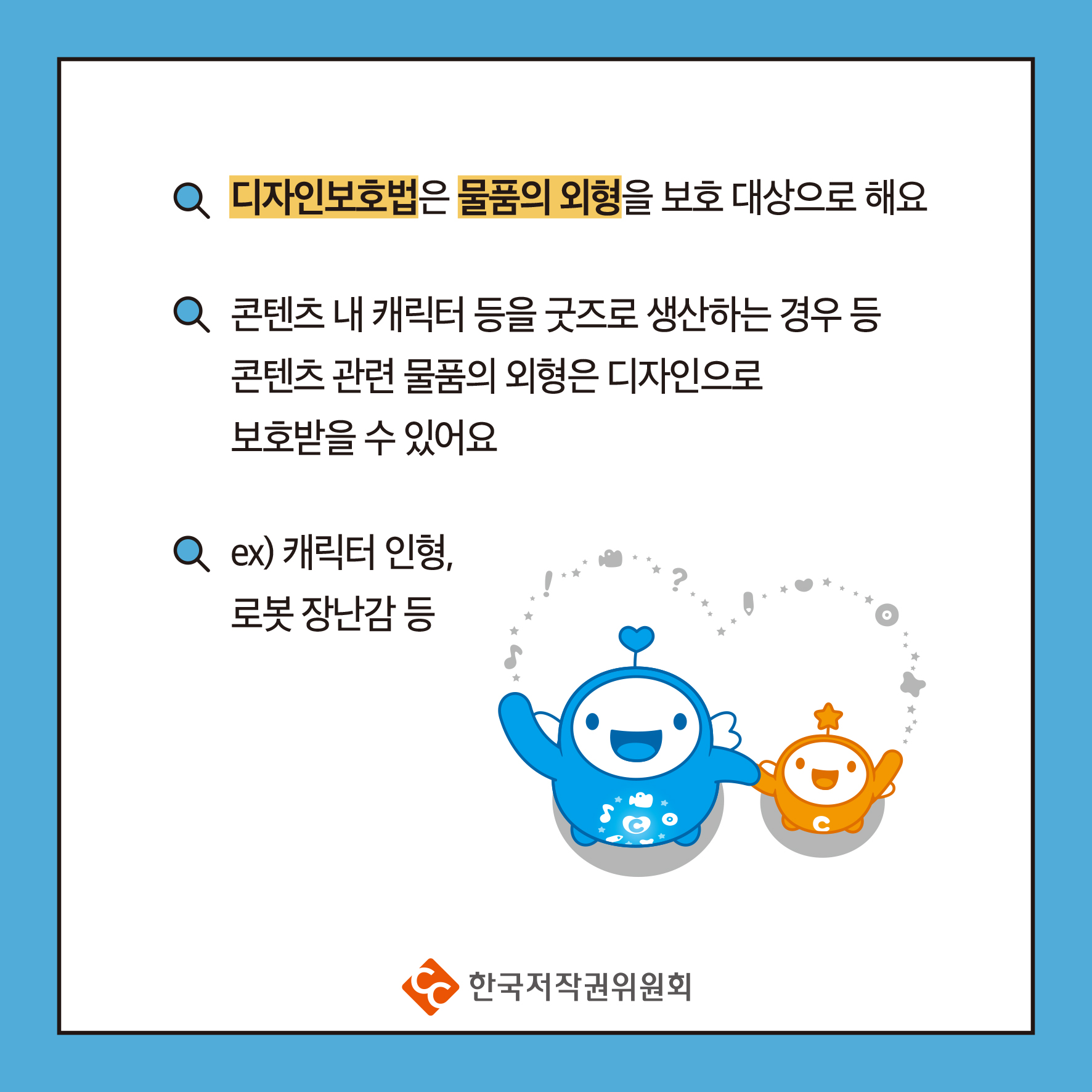 디자인보호법은 물품의 외형을 보호 대상으로 해요 콘텐츠 내 캐릭터 등을 굿즈로 생산하는 경우 등 콘텐츠 관련 물품의 외형은 디자인으로 보호받을 수 있어요 Q ex) 캐릭터 인형, 로봇 장난감 등 ・한국저작권위원회