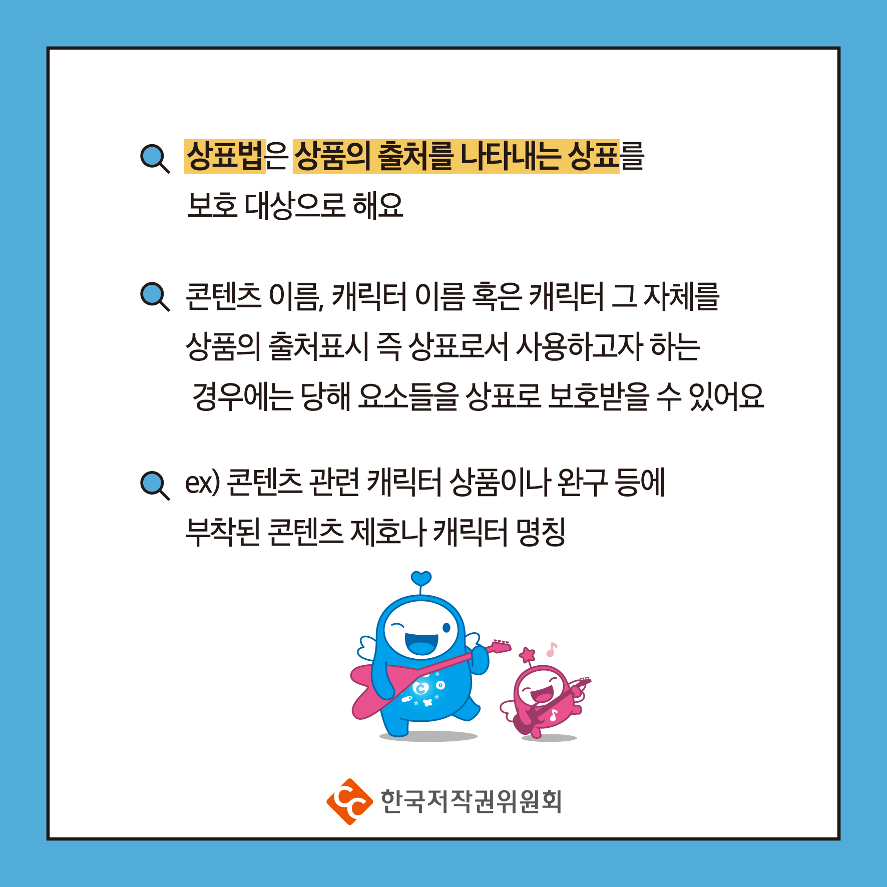상표법은 상품의 출처를 나타내는 상표를 보호 대상으로 해요 콘텐츠 이름, 캐릭터 이름 혹은 캐릭터 그 자체를 상품의 출처표시 즉 상표로서 사용하고자 하는 경우에는 당해 요소들을 상표로 보호받을 수 있어요 ex) 콘텐츠 관련 캐릭터 상품이나 완구 등에 부착된 콘텐츠 제호나 캐릭터 명칭 ・한국저작권위원회