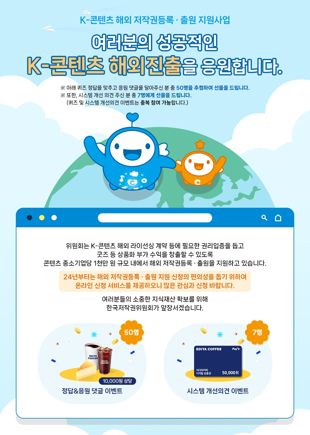 K-콘텐츠 해외 저작권등록 출원 지원사업 여러분의 성공적인 K-콘텐츠 해외진출을 응원합니다. ※ 아래 퀴즈 정답을 맞추고 응원 댓글을 달아주신 분 중 50명을 추첨하여 선물을 드립니다. ※ 또한, 시스템 개선 의견 주신 분 중 7명에게 선물을 드립니다. (퀴즈 및 시스템 개선의견 이벤트는 중복 참여 가능합니다.) ༢ 위원회는 K-콘텐츠 해외 라이선싱 계약 등에 필요한 권리입증을 돕고 굿즈 등 상품화 부가 수익을 창출할 수 있도록 콘텐츠 중소기업당 1천만 원 규모 내에서 해외 저작권등록 출원을 지원하고 있습니다. 24년부터는 해외 저작권등록 출원 지원 신청의 편의성을 돕기 위하여 온라인 신청 서비스를 제공하오니 많은 관심과 신청 바랍니다. 여러분들의 소중한 지식재산 확보를 위해 한국저작권위원회가 앞장서겠습니다. EDIYA COFFEE 50명 EDIYA COFFEE Pay's 이디야커피 디지털상품권 50,000원 10,000원 상당 정답&응원 댓글 이벤트 시스템 개선의견 이벤트 7명 정답&응원 댓글 이벤트 50명 한국저작권위원회는 K-콘텐츠의 해외 저작권등록 출원지원 신청의 편의성을 돕기 위하여 24년부터 ᄋᄋᄋ 신청 서비스를 제공합니다. •참여대상 : 지식재산권에 관심 있는 분 누구나 참여 가능! • •참여기간 : 2023.12.11.(월)~12.15.(금), 5일간 • 당첨자발표: 2023.12.21.(목) 당첨자 개별 연락 예정 참여방법 • 게시물 댓글에 K-콘텐츠 해외 저작권등록 · 출원 지원 사업을 응원하는 댓글을 남겨주세요. 2 구글폼 (온라인 설문지)에 퀴즈의 정답 및 당첨자 정보를 입력해 주세요. (QR코드 인식 또는 아래 URL) 댓글 이벤트 페이지 바로가기: https://blog.naver.com/kcc_press/223286909527 시스템 개선의견 이벤트 · 한국저작권위원회는 K-콘텐츠의 해외 저작권등록 출원 지원 온라인 신청 시스템을 2023년 12월 11일자에 오픈하면서 오류 및 불편사항에 대한 의견을 받고 있습니다. 의견 주신 분들에게 소정의 상품을 제공하고자 하오니 많은 참여 바랍니다. •참여대상 : 2022~2023년 등록 출원 지원 신청 기업 •참여기간 : 2023.12.11.(월)~12.15.(금), 5일간 •당첨자발표: 2023.12.21.(목) 당첨자 개별 연락 예정 참여방법 아래【참여방법 및 제출양식]다운로드 ·작성 후 메일제출(kccip@copyright.or.kr) 참여방법 및 제출양식