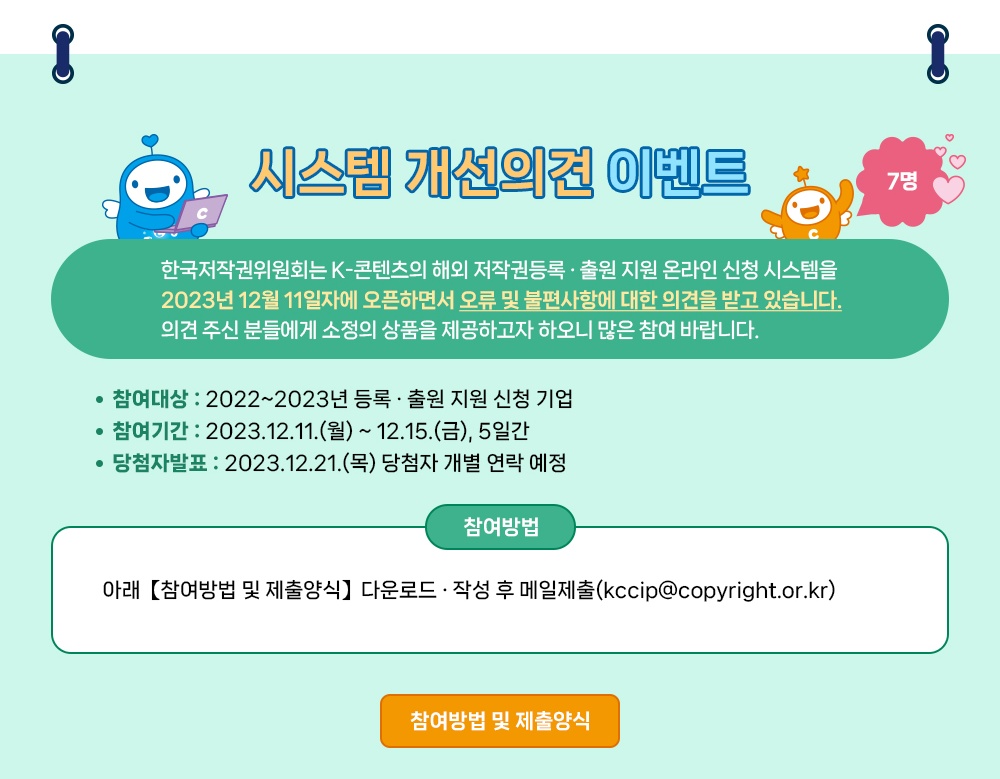 K-콘텐츠 해외 저작권등록 출원 지원사업 여러분의 성공적인 K-콘텐츠 해외진출을 응원합니다. ※ 아래 퀴즈 정답을 맞추고 응원 댓글을 달아주신 분 중 50명을 추첨하여 선물을 드립니다. ※ 또한, 시스템 개선 의견 주신 분 중 7명에게 선물을 드립니다. (퀴즈 및 시스템 개선의견 이벤트는 중복 참여 가능합니다.) 위원회는 K-콘텐츠 해외 라이선싱 계약 등에 필요한 권리입증을 돕고 굿즈 등 상품화 부가 수익을 창출할 수 있도록 콘텐츠 중소기업당 1천만 원 규모 내에서 해외 저작권등록 출원을 지원하고 있습니다. 24년부터는 해외 저작권등록 출원 지원 신청의 편의성을 돕기 위하여 온라인 신청 서비스를 제공하오니 많은 관심과 신청 바랍니다. 여러분들의 소중한 지식재산 확보를 위해 한국저작권위원회가 앞장서겠습니다. EDIYA COFFEE 50명 EDIYA COFFEE Pay's 이디야커피 디지털상품권 50,000원 10,000원 상당 정답&응원 댓글 이벤트 시스템 개선의견 이벤트 7명 정답&응원 댓글 이벤트 50명 한국저작권위원회는 K-콘텐츠의 해외 저작권등록 출원지원 신청의 편의성을 돕기 위하여 24년부터 ᄋᄋᄋ 신청 서비스를 제공합니다. •참여대상 : 지식재산권에 관심 있는 분 누구나 참여 가능! •참여기간 : 2023.12.11.(월)~12.15.(금), 5일간 • 당첨자발표: 2023.12.21.(목) 당첨자 개별 연락 예정 •참여방법 • 게시물 댓글에 K-콘텐츠 해외 저작권등록 · 출원 지원 사업을 응원하는 댓글을 남겨주세요. 2 구글폼 (온라인 설문지)에 퀴즈의 정답 및 당첨자 정보를 입력해 주세요. (QR코드 인식 또는 아래 URL) 댓글 이벤트 페이지 바로가기: https://blog.naver.com/kcc_press/223286909527 시스템 개선의견 이벤트 · 한국저작권위원회는 K-콘텐츠의 해외 저작권등록 출원 지원 온라인 신청 시스템을 2023년 12월 11일자에 오픈하면서 오류 및 불편사항에 대한 의견을 받고 있습니다. 의견 주신 분들에게 소정의 상품을 제공하고자 하오니 많은 참여 바랍니다. •참여대상 : 2022~2023년 등록 출원 지원 신청 기업 •참여기간 : 2023.12.11.(월)~12.15.(금), 5일간 •당첨자발표: 2023.12.21.(목) 당첨자 개별 연락 예정 참여방법 아래【참여방법 및 제출양식]다운로드 ·작성 후 메일제출(kccip@copyright.or.kr) 참여방법 및 제출양식