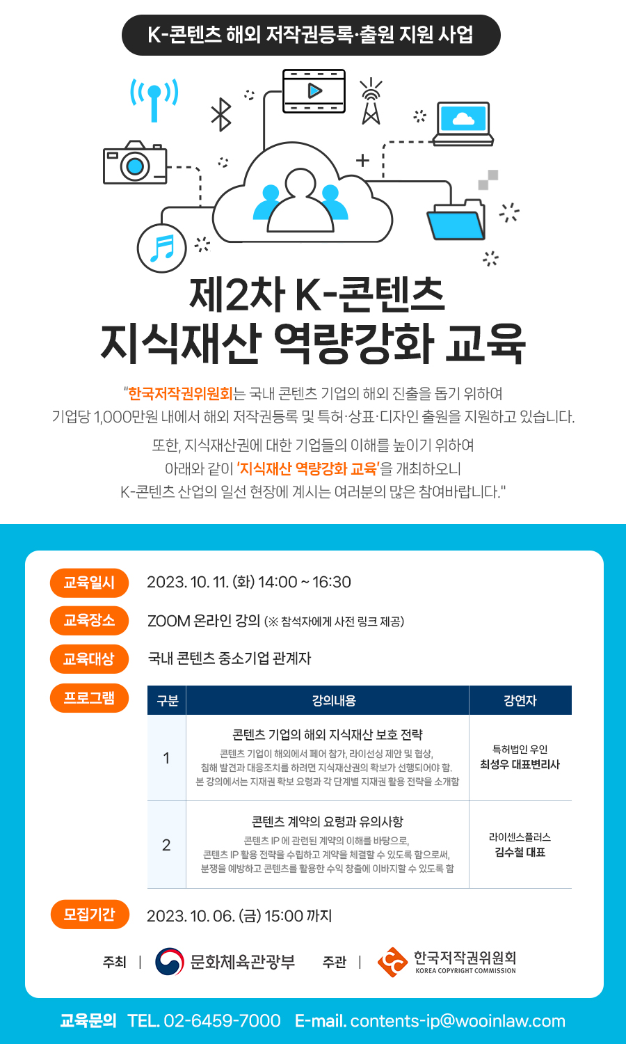 K-콘텐츠 해외 저작권등록출원 지원 사업  제2차 K-콘텐츠 지식재산 역량강화 교육 "한국저작권위원회는 국내 콘텐츠 기업의 해외 진출을 돕기 위하여 기업당 1,000만원 내에서 해외 저작권등록 및 특허·상표·디자인 출원을 지원하고 있습니다. 또한, 지식재산권에 대한 기업들의 이해를 높이기 위하여 아래와 같이 '지식재산 역량강화 교육'을 개최하오니 K-콘텐츠 산업의 일선 현장에 계시는 여러분의 많은 참여바랍니다." 교육일시 2023.10. 11. (화) 14:00~16:30 교육장소 ZOOM 온라인 강의 (※ 참석자에게 사전 링크 제공) 교육대상 국내 콘텐츠 중소기업 관계자 프로그램 구분 강의내용 강연자 콘텐츠 기업의 해외 지식재산 보호 전략 특허법인 우인 1 콘텐츠 기업이 해외에서 페어 참가, 라이선싱 제안 및 협상, 침해 발견과 대응조치를 하려면 지식재산권의 확보가 선행되어야 함. 본 강의에서는 지재권 확보 요령과 각 단계별 지재권 활용 전략을 소개함 최성우 대표변리사 콘텐츠 계약의 요령과 유의사항 2 콘텐츠 IP에 관련된 계약의 이해를 바탕으로, 콘텐츠 IP 활용 전략을 수립하고 계약을 체결할 수 있도록 함으로써, 분쟁을 예방하고 콘텐츠를 활용한 수익 창출에 이바지할 수 있도록 함 라이센스플러스 김수철 대표 모집기간 2023. 10.06.(금) 15:00까지 주최 | 문화체육관광부 주관 | 한국저작권위원회 KOREA COPYRIGHT COMMISSION 교육문의 TEL. 02-6459-7000 E-mail. contents-ip@wooinlaw.com