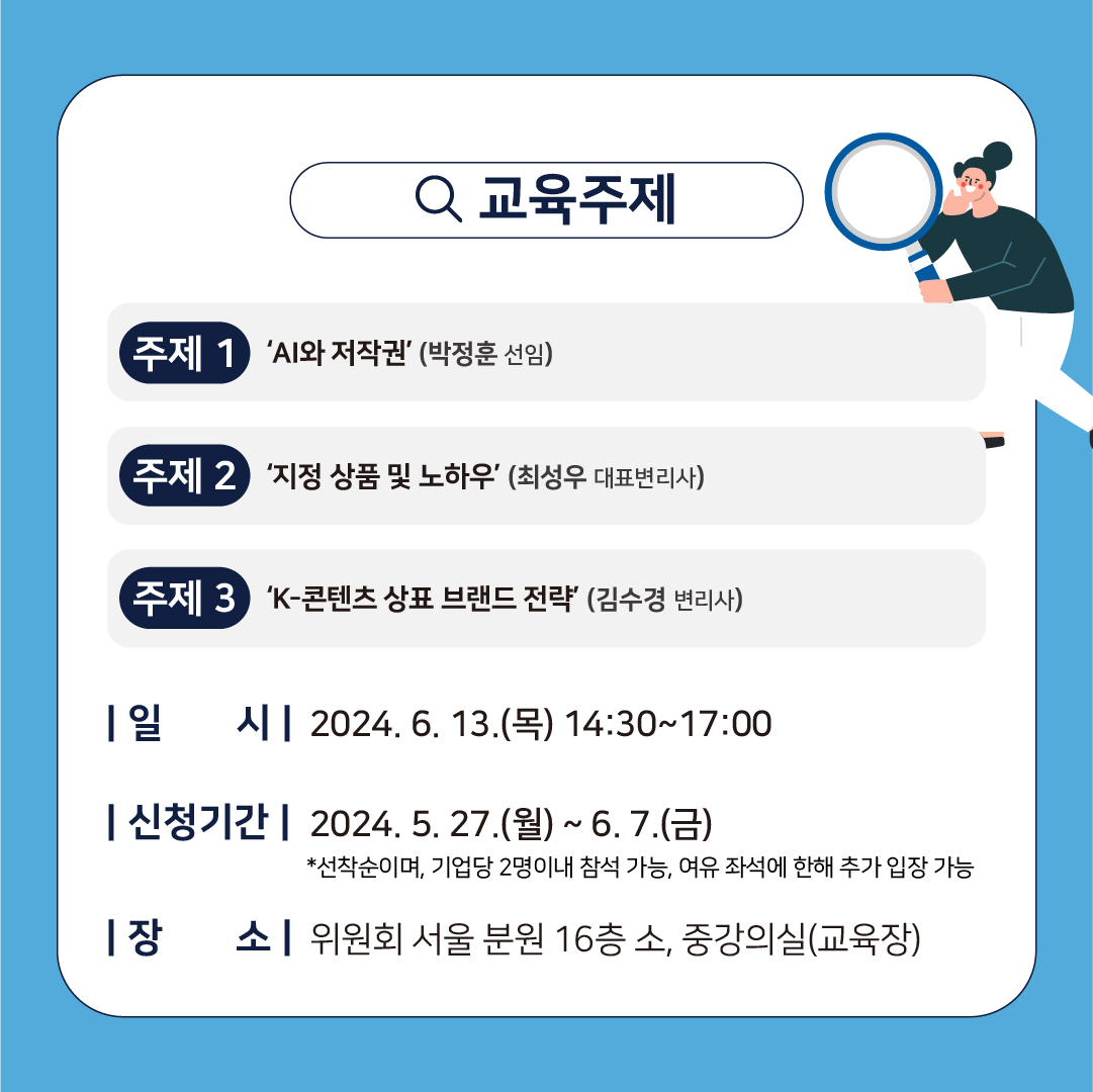 Q 교육주제 주제 1 'AI와 저작권'(박정훈 선임) 주제 2 '지정 상품 및 노하우' (최성우 대표변리사) 주제 3 'K-콘텐츠 상표 브랜드 전략' (김수경 변리사) 1일 시 12024. 6. 13.(목) 14:30~17:00 신청기간 2024. 5. 27.(월) ~ 6. 7.(금) *선착순이며, 기업당 2명이내 참석 가능, 여유 좌석에 한해 추가 입장 가능 1장 소위원회 서울분원 16층 소, 중강의실(교육장)