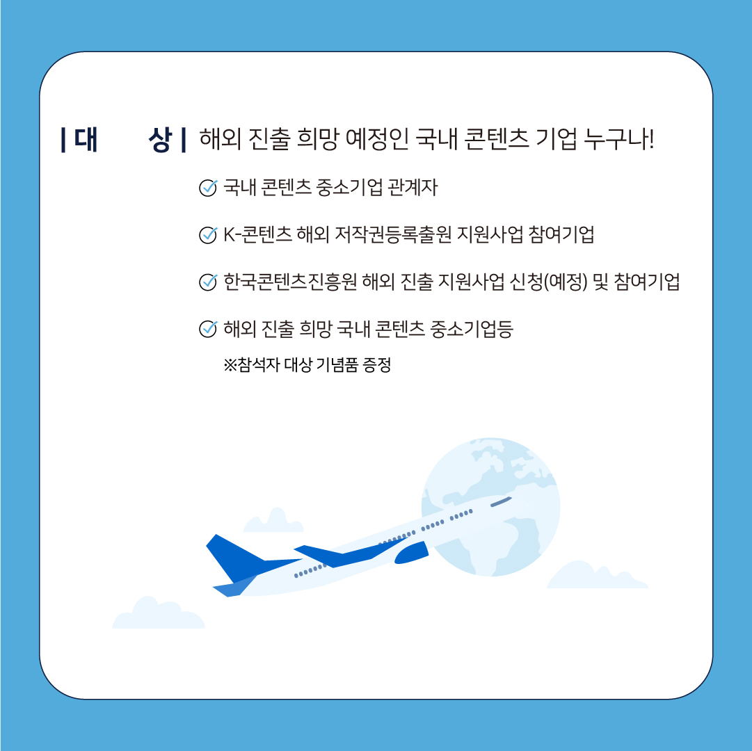 대 상ᅵ해외 진출 희망 예정인 국내 콘텐츠 기업 누구나! ᄋ 국내 콘텐츠 중소기업 관계자 OK-콘텐츠 해외 저작권등록출원 지원사업 참여기업 ᄋ한국콘텐츠진흥원 해외 진출 지원사업 신청(예정) 및 참여기업 ᄋ 해외 진출 희망 국내 콘텐츠 중소기업등 ※참석자 대상 기념품 증정