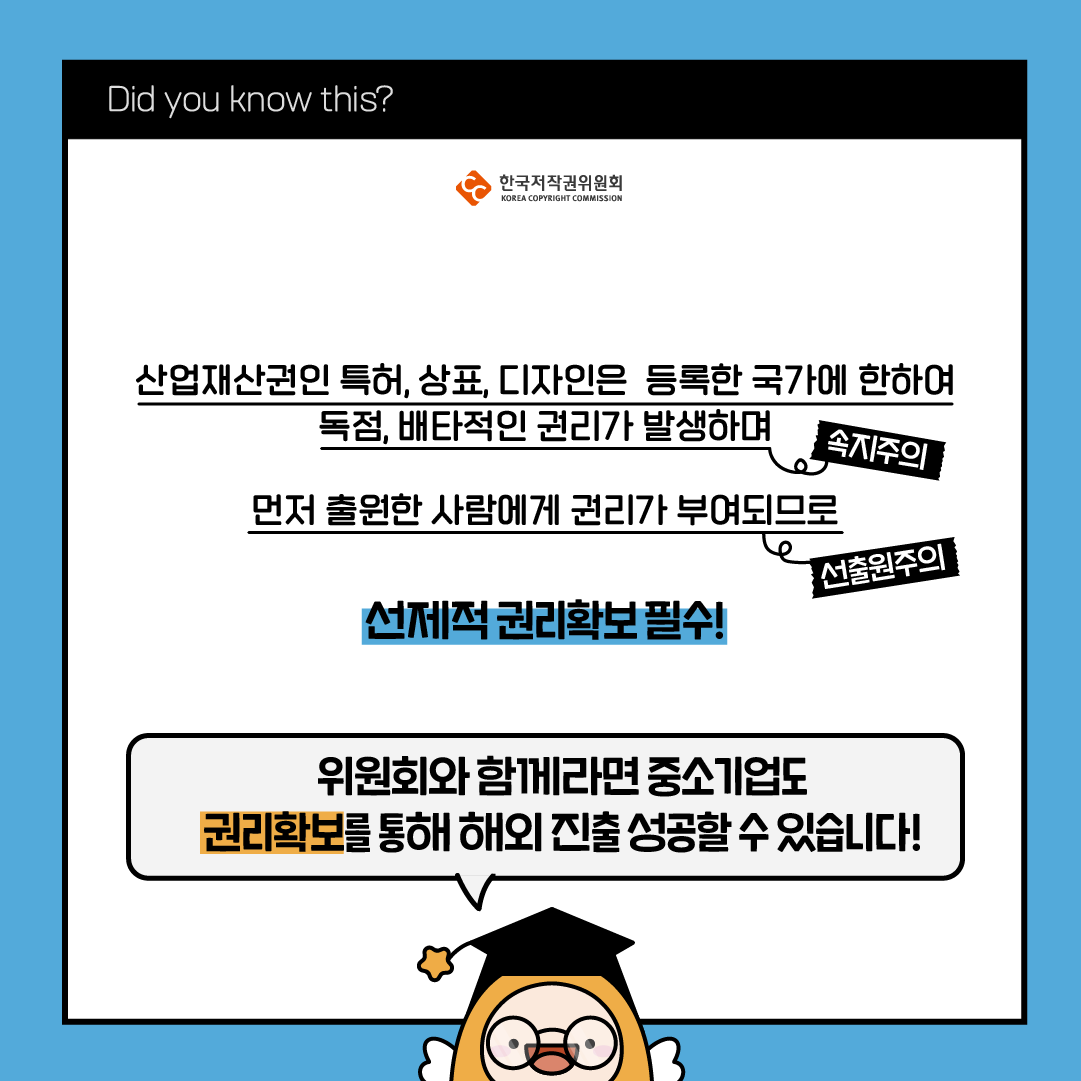 Did you know this? 한국저작권위원회 산업재산권인 특허, 상표, 디자인은 등록한 국가에 한하여 독점, 배타적인 권리가 발생하며 선제적 권리확보필수! 먼저 출원한 사람에게 권리가 부여되므로 선출원주의 속지주의 위원회와 함께라면 중소기업도 권리확보를 통해 해외진출 성공할수있습니다!