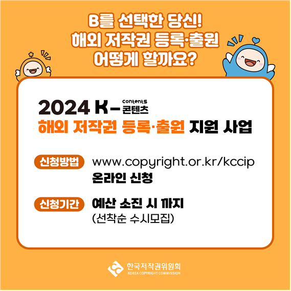  B를 선택한 당신! 해외 저작권 등록출원 오 어떻게 할까요? contents 2024 K-벤츠 해외 저작권 등록출원 지원 사업 신청방법) www.copyright.or.kr/kccip 온라인 신청 신청기간 예산 소진 시까지 (선착순 수시모집) 한국저작권위원회 KOREA COPYRIGHT COMMISSION