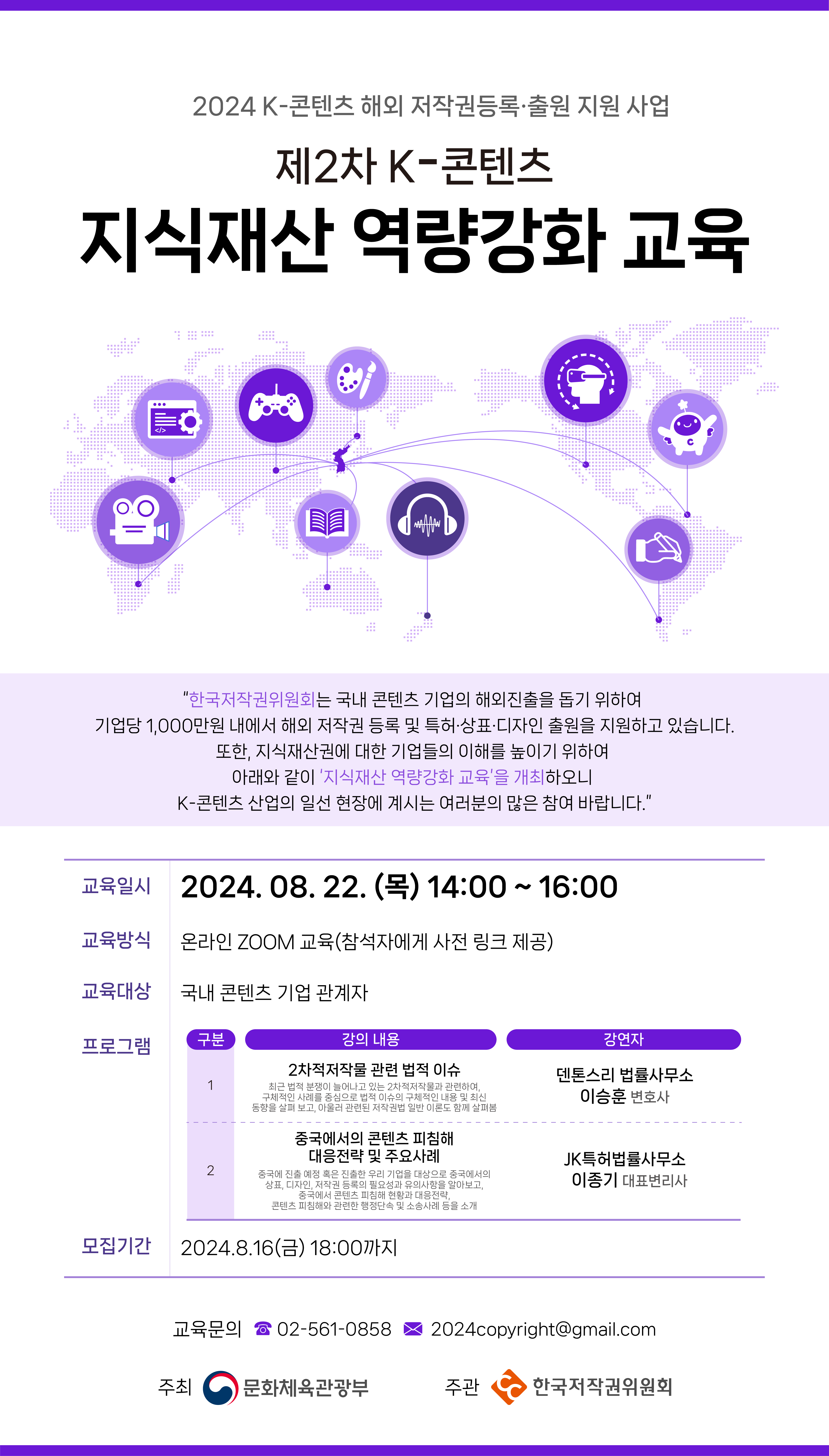 2024 K-콘텐츠 해외 저작권등록·출원 지원 사업 제2차 K-콘텐츠 지식재산 역량강화 교육  "한국저작권위원회는 국내 콘텐츠 기업의 해외진출을 돕기 위하여 기업당 1,000만원 내에서 해외 저작권 등록 및 특허·상표·디자인 출원을 지원하고 있습니다. 또한, 지식재산권에 대한 기업들의 이해를 높이기 위하여 아래와 같이 '지식재산 역량강화 교육'을 개최하오니 K-콘텐츠 산업의 일선 현장에 계시는 여러분의 많은 참여 바랍니다." 교육일시 2024. 08. 22.(목) 14:00~16:00 교육방식 온라인 ZOOM 교육(참석자에게 사전 링크 제공) 교육대상 국내 콘텐츠 기업 관계자 프로그램 구분 1 강의 내용 2차적저작물 관련 법적 이슈 최근 법적 분쟁이 늘어나고 있는 2차적저작물과 관련하여, 구체적인 사례를 중심으로 법적 이슈의 구체적인 내용 및 최신 동향을 살펴보고, 아울러 관련된 저작권법 일반 이론도 함께 살펴봄 중국에서의 콘텐츠 피침해 대응전략 및 주요사례 2 중국에 진출 예정 혹은 진출한 우리 기업을 대상으로 중국에서의 상표, 디자인, 저작권 등록의 필요성과 유의사항을 알아보고, 중국에서 콘텐츠 피침해 현황과 대응전략, 콘텐츠 피침해와 관련한 행정단속 및 소송사례 등을 소개 모집기간 2024.8.16(금) 18:00까지 강연자 덴톤스리 법률사무소 이승훈 변호사 JK특허법률사무소 이종기 대표변리사 교육문의 02-561-08582024copyright@gmail.com 주최 문화체육관광부 주관 한국저작권위원회