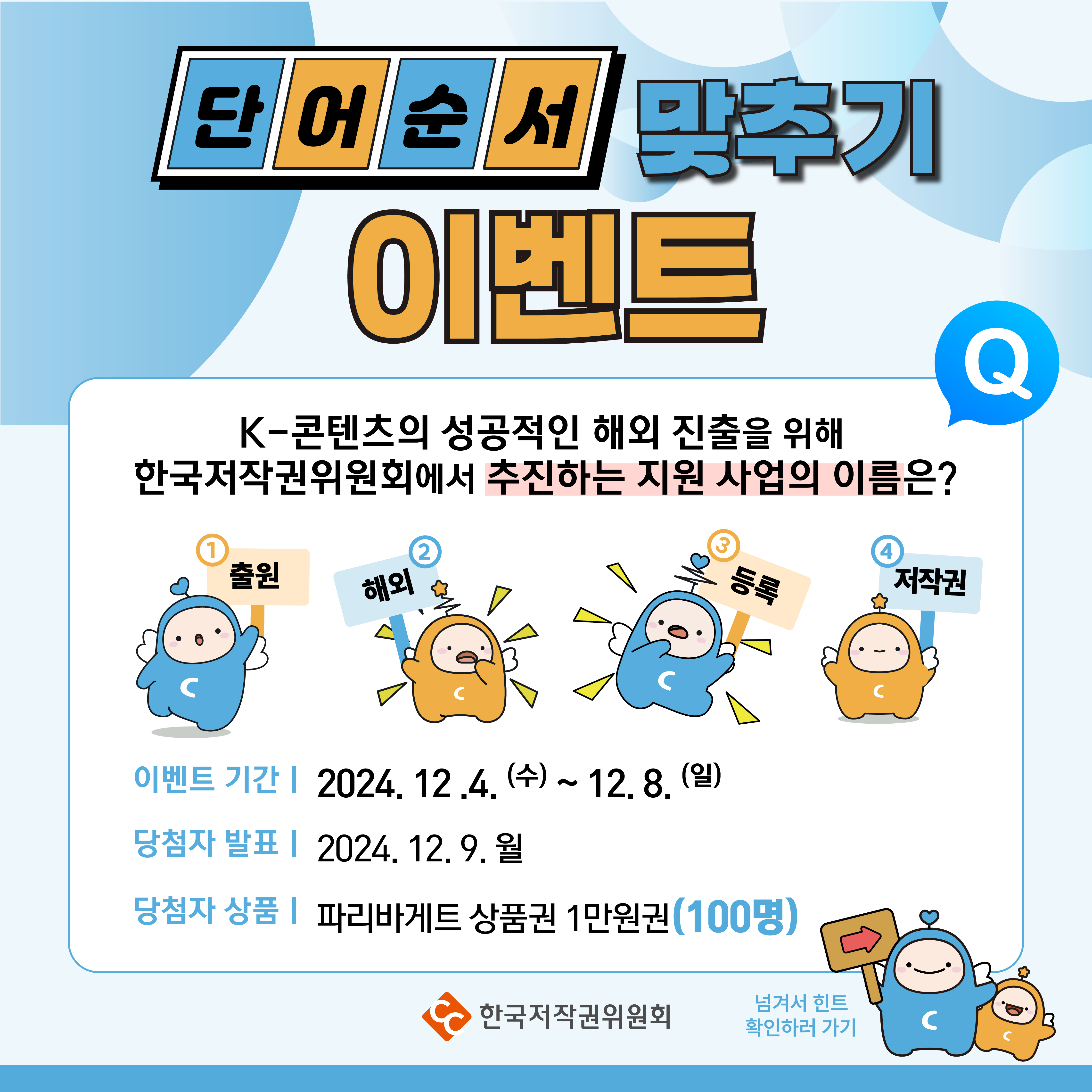 단어순서 맞추기 이벤트 K-콘텐츠의 성공적인 해외 진출을 위해 한국저작권위원회에서 추진하는 지원 사업의 이름은? Q 1 출원 2 해외 3 등록 4 저작권  이벤트 기간 2024. 12.4.(수) ~ 12. 8.(일) 당첨자 발표 2024. 12. 9. 월 당첨자 상품 | 파리바게트 상품권 1만원권(100명) C 넘겨서 힌트 확인하러 가기  한국저작권위원회