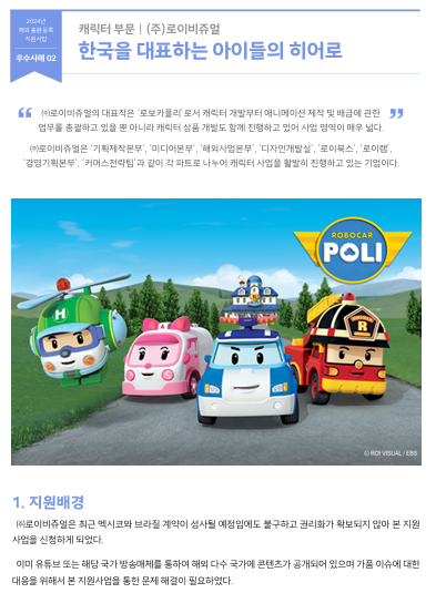 " ㈜로이비쥬얼의 대표작은 ‘로보카폴리’로서 캐릭터 개발부터 애니메이션 제작 및 배급에 관한  업무를 총괄하고 있을 뿐 아니라 캐릭터 상품 개발도 함께 진행하고 있어 사업 영역이 매우 넓다. ㈜로이비쥬얼은 ‘기획제작본부’, ‘미디어본부’, ‘해외사업본부’, ‘디자인개발실’, ‘로이북스’, ‘로이랩’,  ‘경영기획본부’, ‘커머스전략팀’과 같이 각 파트로 나누어 캐릭터 사업을 활발히 진행하고 있는 기업이다.  1. 지원배경 ㈜로이비쥬얼은 최근 멕시코와 브라질 계약이 성사될 예정임에도 불구하고 권리화가 확보되지 않아 본 지원 사업을 신청하게 되었다. 이미 유튜브 또는 해당 국가 방송매체를 통하여 해외 다수 국가에 콘텐츠가 공개되어 있으며 가품 이슈에 대한  대응을 위해서 본 지원사업을 통한 문제 해결이 필요하였다.