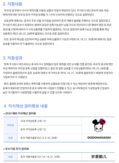 2. 지원내용 국내 및 중국에서 다수의 캐릭터를 이용한 상품과 작업이 예정되어 있어, 주식회사 레드큐브의 대표 여성  캐릭터에 대한 국내 및 중국 저작권 등록을 각 1건씩 신속하게 진행하는 것으로 결정하였다.   상표권에 대해서는, 중국이 주요 진출 국가임을 감안하여 중국 개별국 출원을 진행하는 것으로 결정하였고,  주식회사 레드큐브가 희망하는 형태의 표장은 등록가능성이 낮을 것으로 판단되어 다른 형태의 영문 및 중문  표장(총 2개)에 대하여 각 4개 상품류를 지정하여 출원하는 것으로 결정하여 등록가능성 검토를 통해 핵심  상품류인 제03, 09, 25, 28류에 출원하는 것으로 최종 결정하였다.   또한, 중국의 특성을 감안하여 핵심 상품류 외에 상품화가 가능한 4개류(16, 18, 21, 35류)에 대해서도 중문  상표를 이용하여 추가 출원하는 것으로 결정하였다.  3. 지원성과 현재 주식회사 레드큐브는 중국의 다수 업체들과 업무 협력을 위한 논의를 진행 중인데, 국내 및 중국에 메인  여성 캐릭터의 저작권 등록 신청을 진행하였고, 중문 및 영문 상표를 각 4개 상품류(제03, 09, 25, 28류)를  지정하여 출원하였으며 중문 상표에 대해서 추가적으로 제16, 18, 21, 35류에 출원하였기 때문에 안정적인  사업화 착수가 기대된다.   특히, 출원된 8개의 분류는 캐릭터를 이용하여 상품화로 연결시킬 수 있는 핵심적인 분류에 해당하므로,  등록이 완료되면 안정적으로 중국 내에서의 사업화가 진행될 수 있고, 동시에 패션과 가상현실에 근접성이  높은 국가들까지 사업영역을 수월하게 넓힐 수 있을 것으로 사료된다.  4. 지식재산 권리확보 내용 2024 해외 지식재산 권리화 국내 저작권등록 신청 1건 저작권 상표 중국 저작권등록 신청 1건 중국 개별국출원 8건 (3, 9, 25, 28류) 우수기업 추가 권리화 상표 중국 개별국출원 4건 (16, 18, 21, 35류)