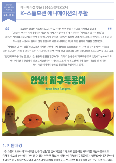  2021년 설립된 ㈜스튜디오요나는 모션 애니메이션을 전문으로 제작하고 있으며  ‘2021년 부천국제애니메이션 페스티벌 국제경쟁 한국부문’에서 선정된 “지혜로운 방구석 생활”을 2022년 제10회 서울국제어린이영화제’에 상영하였으며, ‘2022년 풀무원 29초 영화제’에서 “안녕!지구특콩대”로        우수상을 수상하여 권리화 신청 콘텐츠로 해당 애니메이션 2건에 대한 권리화 지원을 신청하였다.  ‘지혜로운 방구석 생활’는 2022년 제작된 단편 애니메이션으로 포스트코로나 시기에 방구석을 벗어나 사회로  나온 주인공인 ‘지혜’를 포함한 십이간지 캐릭터의 취업, 연애, 학업 이야기를 다룬 생활밀착형 스토리라인을 갖고 있다.  ‘안녕!지구특콩대’는 풀, 꽃, 나무, 곤충과 관련된 환경속에서 각기 다른 콩들이 ‘지구특콩대’로 성장해가는 이야기로,  애니메이션에 한정하지 않고 도서출판사까지 계획함으로써, 국내 모션 애니매이션의 대중화 및 세계화,  특히 국산 캐릭터의 글로벌 활성화를 촉진시키고 있다.  1. 지원배경   (주)스튜디오요나의 ‘지혜로운 방구석 생활’은 십이지신을 기반으로 만들어진 캐릭터를 개발하였으므로  중국에서 모방 IP위협에 대비할 수 있는 저작권 확보가 시급하며, ‘안녕!지구특콩대’는 웰푸드에 대한 관심이  높아지는 미국을 타겟팅하여 라이선스 계약 체결을 목표로 하고 있으므로 상표출원을 위한 추가 지원 필요하다.