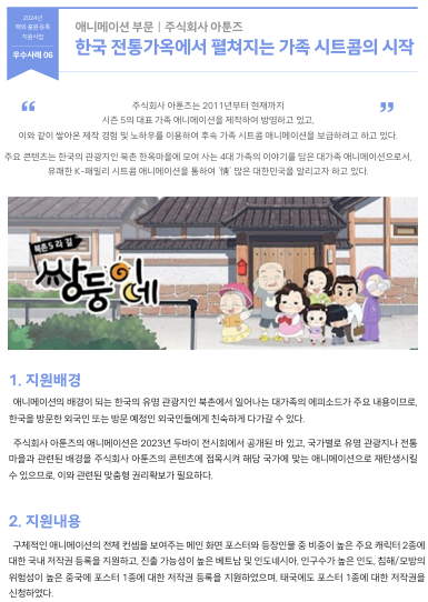 주식회사 아툰즈는 2011년부터 현재까지  시즌 5의 대표 가족 애니메이션을 제작하여 방영하고 있고,  이와 같이 쌓아온 제작 경험 및 노하우를 이용하여 후속 가족 시트콤 애니메이션을 보급하려고 하고 있다. 주요 콘텐츠는 한국의 관광지인 북촌 한옥마을에 모여 사는 4대 가족의 이야기를 담은 대가족 애니메이션으로서,  유쾌한 K-패밀리 시트콤 애니메이션을 통하여 ‘情’ 많은 대한민국을 알리고자 하고 있다.  1. 지원배경 애니메이션의 배경이 되는 한국의 유명 관광지인 북촌에서 일어나는 대가족의 에피소드가 주요 내용이므로,  한국을 방문한 외국인 또는 방문 예정인 외국인들에게 친숙하게 다가갈 수 있다.  주식회사 아툰즈의 애니메이션은 2023년 두바이 전시회에서 공개된 바 있고, 국가별로 유명 관광지나 전통 마을과 관련된 배경을 주식회사 아툰즈의 콘텐츠에 접목시켜 해당 국가에 맞는 애니메이션으로 재탄생시킬  수 있으므로, 이와 관련된 맞춤형 권리확보가 필요하다.  2. 지원내용 구체적인 애니메이션의 전체 컨셉을 보여주는 메인 화면 포스터와 등장인물 중 비중이 높은 주요 캐릭터 2종에  대한 국내 저작권 등록을 지원하고, 진출 가능성이 높은 베트남 및 인도네시아, 인구수가 높은 인도, 침해/모방의  위험성이 높은 중국에 포스터 1종에 대한 저작권 등록을 지원하였으며, 태국에도 포스터 1종에 대한 저작권을  신청하였다.