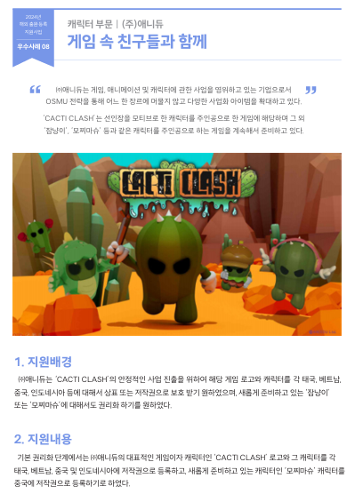 ㈜애니듀는 게임, 애니메이션 및 캐릭터에 관한 사업을 영위하고 있는 기업으로서  OSMU 전략을 통해 어느 한 장르에 머물지 않고 다양한 사업화 아이템을 확대하고 있다.  ‘CACTI CLASH’는 선인장을 모티브로 한 캐릭터를 주인공으로 한 게임에 해당하며 그 외  ‘잠냥이’, ‘모찌마슈’ 등과 같은 캐릭터를 주인공으로 하는 게임을 계속해서 준비하고 있다.  1. 지원배경 ㈜애니듀는 ‘CACTI CLASH’의 안정적인 사업 진출을 위하여 해당 게임 로고와 캐릭터를 각 태국, 베트남,  중국, 인도네시아 등에 대해서 상표 또는 저작권으로 보호 받기 원하였으며, 새롭게 준비하고 있는 ‘잠냥이’  또는 ‘모찌마슈’에 대해서도 권리화 하기를 원하였다.  2. 지원내용   기본 권리화 단계에서는 ㈜애니듀의 대표적인 게임이자 캐릭터인 ‘CACTI CLASH’ 로고와 그 캐릭터를 각 태국, 베트남, 중국 및 인도네시아에 저작권으로 등록하고, 새롭게 준비하고 있는 캐릭터인 ‘모찌마슈’ 캐릭터를  중국에 저작권으로 등록하기로 하였다.