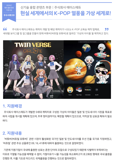 주식회사 에이스에듀는 캐릭터 개발 및 해당 캐릭터가 나오는 K-POP 교육송 제작 업체로,  세대별 보이그룹 및 걸그룹을 만들어 현재 버튜버(버츄얼 유튜버)로 알려진 ‘가상의 아이돌’을 제작하고 있다.  1. 지원배경 주식회사 에이스에듀가 개발한 5세대 캐릭터로 구성된 가상의 아이돌은 일본 및 인도네시아 시장을 목표로  하여 사업을 개시할 계획에 있으며, 추후 영미권까지도 확장할 계획이 있으므로, 저작권 및 상표권 획득이 필요 하다.  2. 지원내용 ‘버튜버(버츄얼 유튜버)’ 관련 시장이 활성화된 국가인 일본 및 인도네시아를 우선 진출 국가로 지정하였고,  ‘버츄얼’ 관련 주요 상품류인 09, 16, 41류에 대하여 출원하는 것으로 결정하였다.    기존에 지원기업이 국내에 출원한 상표는 흔한 단어의 조합으로 구성되었기 때문에 식별력이 부족하다는  이유로 거절될 가능성을 배제할 수 없어, 거절이유가 나올 가능성을 최소화하고자 로고화된 형태로 국내 출원을  진행한 후, 이를 기초로 마드리드 국제출원을 진행하는 것으로 협의하였다