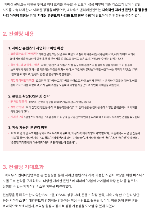  저예산 콘텐츠는 제한된 투자로 최대 효과를 추구할 수 있으며, 성공 여부에 따른 리스크가 낮아 다양한  시도를 가능하게 한다. 이러한 강점을 바탕으로, 빅하우스 엔터테인먼트는 지속적인 저예산 콘텐츠를 활용한  사업 아이템 확장을 위해 '저예산 콘텐츠의 사업화 모델 전략 수립'이 필요하여 본 컨설팅을 신청하였다.  2. 컨설팅 내용 1. 저예산 콘텐츠의 사업화 아이템 확장 •  효율성과 소비자 타겟팅 : 저예산 콘텐츠는 낮은 투자 비용으로 실패에 따른 재정적 부담이 작고, 제작과 배포 주기가     짧아 시의성을 확보하기 쉬우며, 특정 관심사를 중심으로 충성도 높은 소비자 확보할 수 있는 장점이 있다.  •  핵심가치와 고객가치 제안 : 저예산 콘텐츠의 '핵심가치'를 발굴하여 콘텐츠의 본질적 장점을 정의하고, 이를 통해      소비자에게 특별한 가치를 제공하는 과정을 명확히 한다. 이 과정에서 콘텐츠가 전달하고자 하는 목적과 타겟 소비자의     ‘필요’를 파악하고, ‘감정적 연결’을 형성하도록 설계한다.  •  사업화 아이템의 확장 : 도출된 핵심가치와 고객가치를 바탕으로, 타겟 소비자 관점에서 문제와 기회를 분석한다. 이를     통해 카테고리를 확장하고, 가치 일치 속성을 도출하여 다양한 제품군으로 사업화 아이템을 확장한다.  2. 콘텐츠 확장(OSMU) 전략 •  IP 개발 및 관리 : OSMU 전략의 성공을 위해 IP 개발과 관리가 핵심적이다.  •  산업 간 협업 : 여러 산업 간 협업을 통해 IP 활용 범위를 넓히고, 멀티 플랫폼 전략을 통해 다양한 플랫폼에서 IP 가치를     극대화해야 한다.  •  세계관 구축 : 콘텐츠의 세계관 구축을 통해 IP 확장과 원작 콘텐츠와 연계를 유지하여 소비자의 지속적인 관심을 유도한다.  3. 지속 가능한 IP 관리 방안 •   IP 보호, 관리 및 수익화를 장기적으로 유지하기 위하여, '이용허락 계약과 양도 계약 명확화', '표준계약서 사용 및 전문가       검토'를 통한 저작권 계약 구조 확립, '저작재산권의 범위 구체화'와 '2차 저작물 작성권 관리', '대가 관리' 및 '수익 배분',      '글로벌 저작권 침해 대응 전략' 등의 IP 관리 방안이 필요하다.  3. 컨설팅 기대효과 빅하우스 엔터테인먼트는 본 컨설팅을 통해 저예산 콘텐츠의 지속 가능한 사업화 확장을 위한 비즈니스  모델 구축 전략을 구체화하고, 다양한 저예산 콘텐츠에 대하여 ‘사업화 아이템의 확장 전략’을 검토하고  실행할 수 있는 체계적인 시스템 기반을 마련하였다.  컨설팅을 통해 확보한 다양한 BM 모델, OSMU 성공 사례, 콘텐츠 확장 전략, 지속 가능한 IP 관리 방안  등은 빅하우스 엔터테인먼트의 경쟁력을 강화하는 핵심 수단으로 활용될 것이다. 이를 통해 원천 IP를  효과적으로 보호하면서, 수익성 향상과 장기적 성장 가능성을 도모할 수 있게 되었다.
